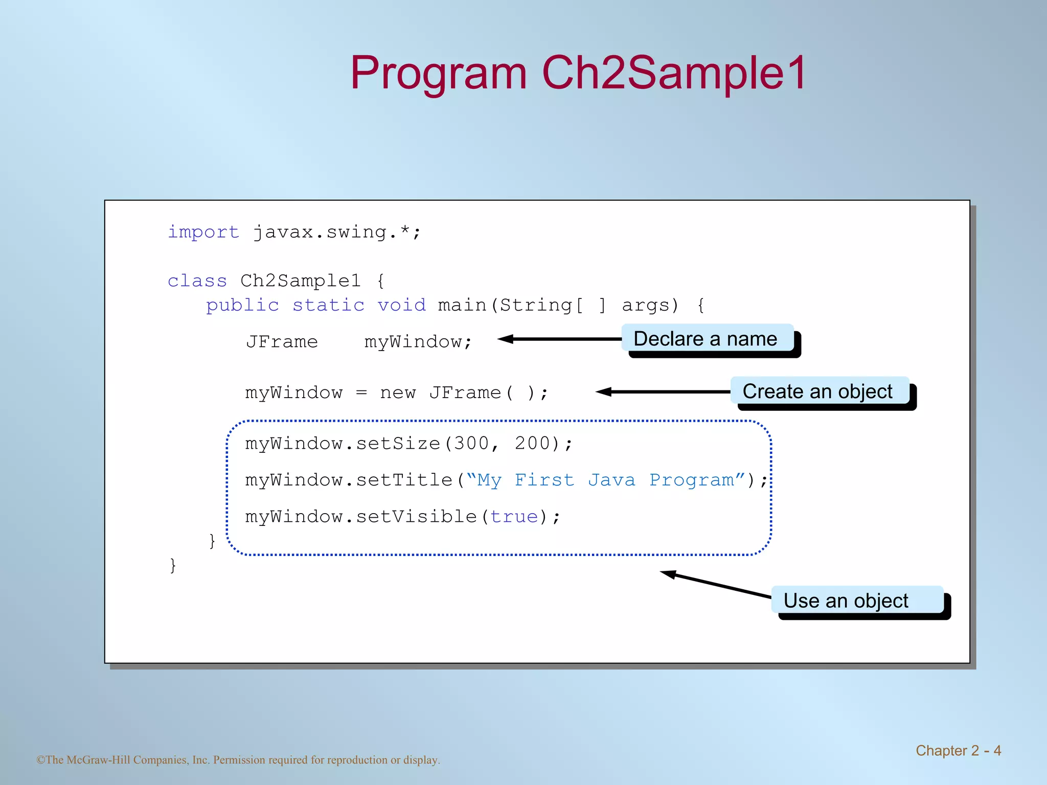 Program Ch2Sample1 import  javax.swing.*; class  Ch2Sample1 { public static void  main(String[ ] args) { JFrame myWindow; myWindow = new JFrame( ); myWindow.setSize(300, 200); myWindow.setTitle( “My First Java Program” ); myWindow.setVisible( true ); } } Declare a name Create an object Use an object 