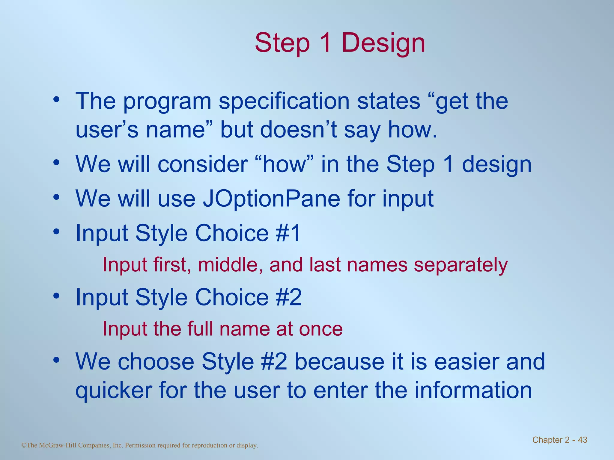 Step 1 Design The program specification states “get the user’s name” but doesn’t say how. We will consider “how” in the Step 1 design We will use JOptionPane for input Input Style Choice #1 Input first, middle, and last names separately Input Style Choice #2 Input the full name at once We choose Style #2 because it is easier and quicker for the user to enter the information 