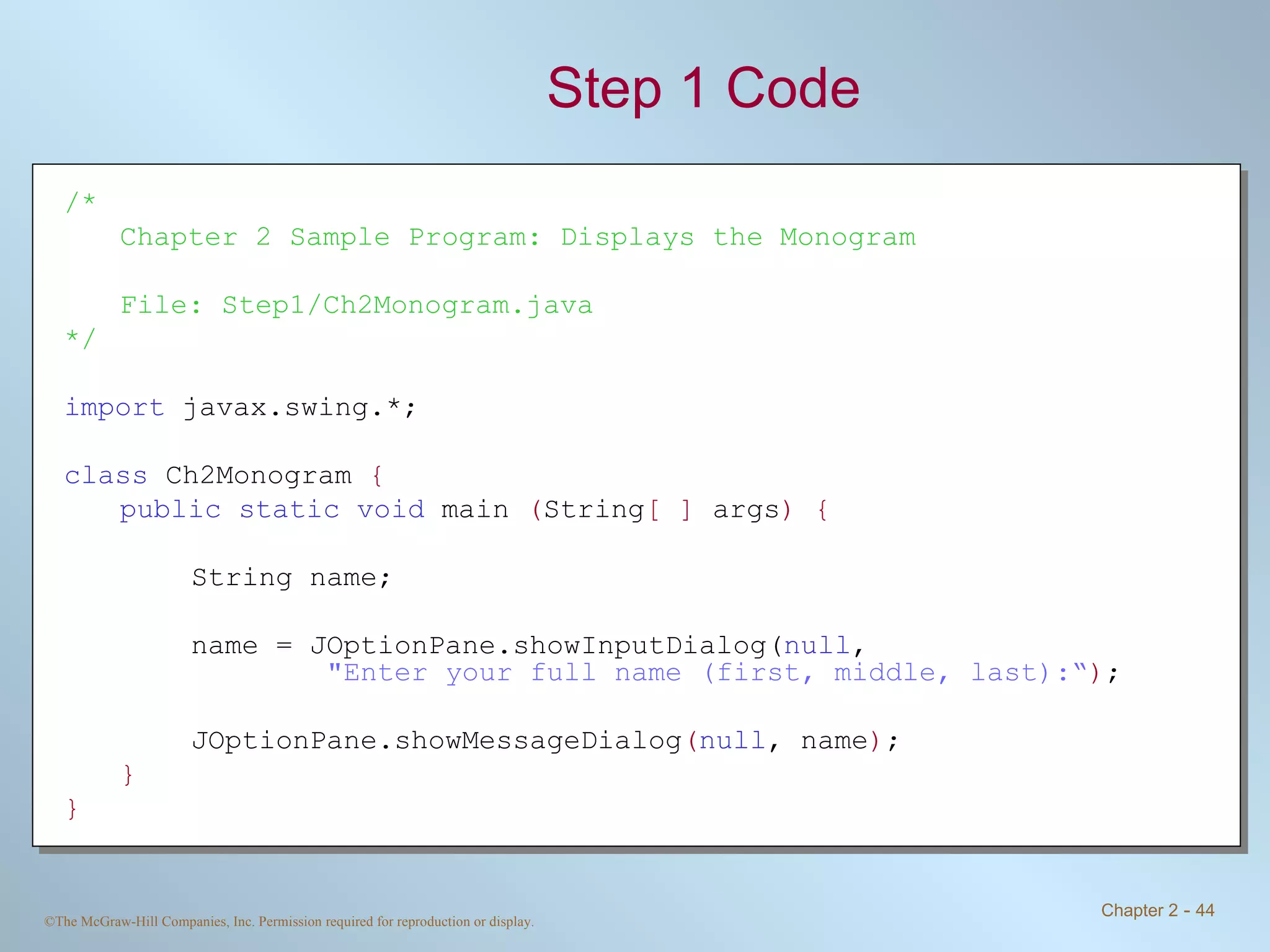 Step 1 Code /* Chapter 2 Sample Program: Displays the Monogram File: Step1/Ch2Monogram.java */ import  javax.swing.*; class  Ch2Monogram  { public static void  main  ( String [ ]  args ) { String name; name = JOptionPane.showInputDialog( null ,    &quot;Enter your full name (first, middle, last):“ ) ; JOptionPane.showMessageDialog ( null , name ) ; } } 