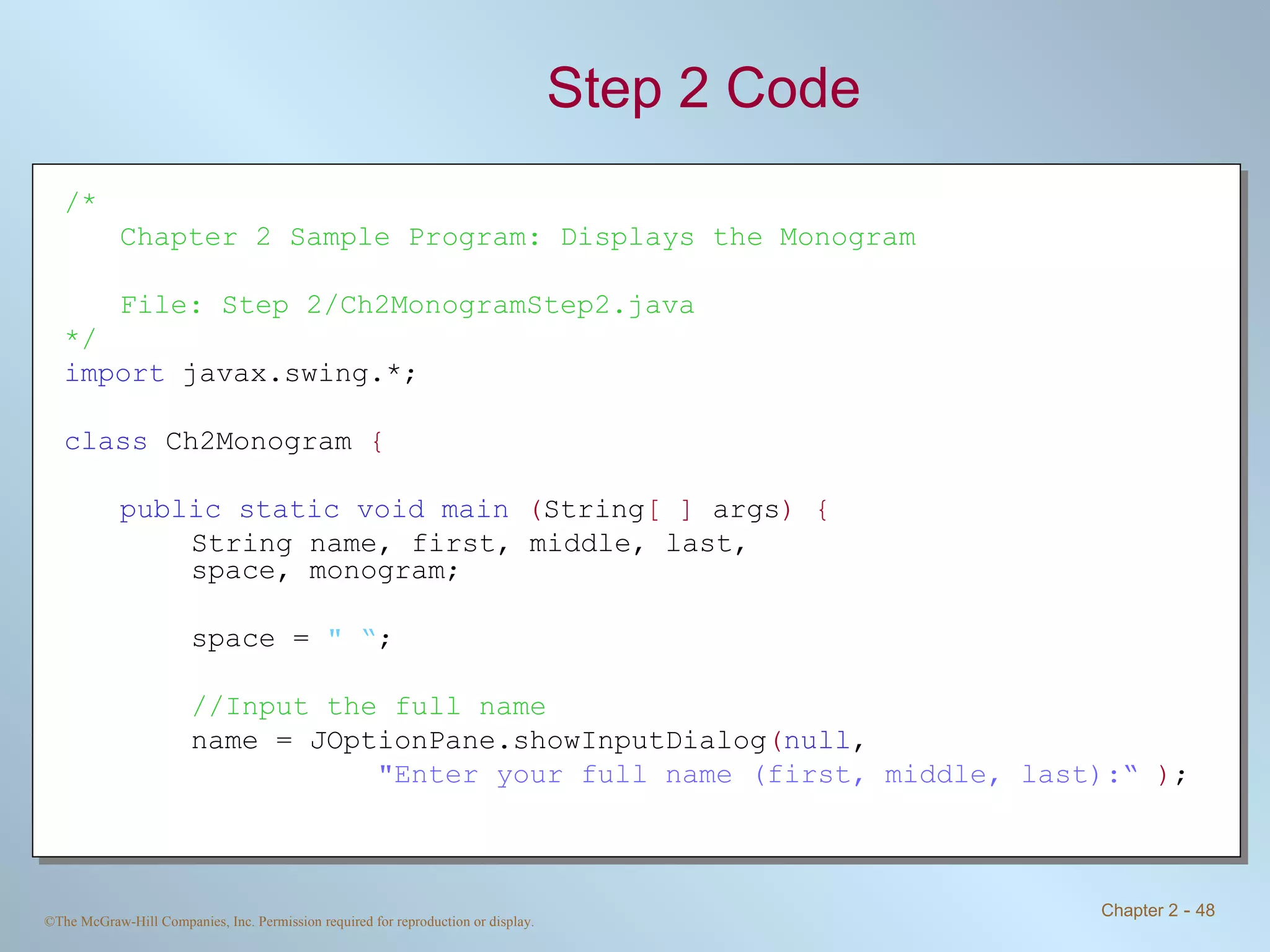 Step 2 Code /* Chapter 2 Sample Program: Displays the Monogram File: Step 2/Ch2MonogramStep2.java */ import  javax.swing.*; class  Ch2Monogram  { public static void main   ( String [ ]  args ) { String name, first, middle, last,  space, monogram; space =  &quot; “ ; //Input the full name name = JOptionPane.showInputDialog ( null ,    &quot;Enter your full name (first, middle, last):“   ) ; 