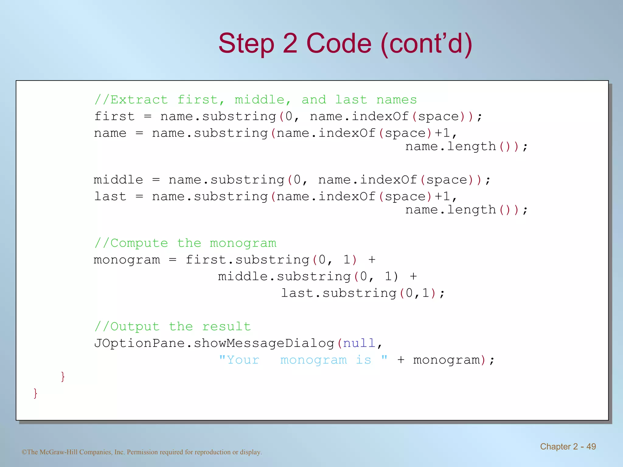 Step 2 Code (cont’d) //Extract first, middle, and last names first = name.substring ( 0, name.indexOf ( space )) ; name = name.substring ( name.indexOf ( space ) +1,  name.length ()) ; middle = name.substring ( 0, name.indexOf ( space )) ; last = name.substring ( name.indexOf ( space ) +1,  name.length ()) ; //Compute the monogram monogram = first.substring ( 0, 1 )  +  middle.substring ( 0, 1) +  last.substring ( 0,1 ) ; //Output the result JOptionPane.showMessageDialog ( null ,  &quot;Your  monogram is &quot;  + monogram ) ; } } 