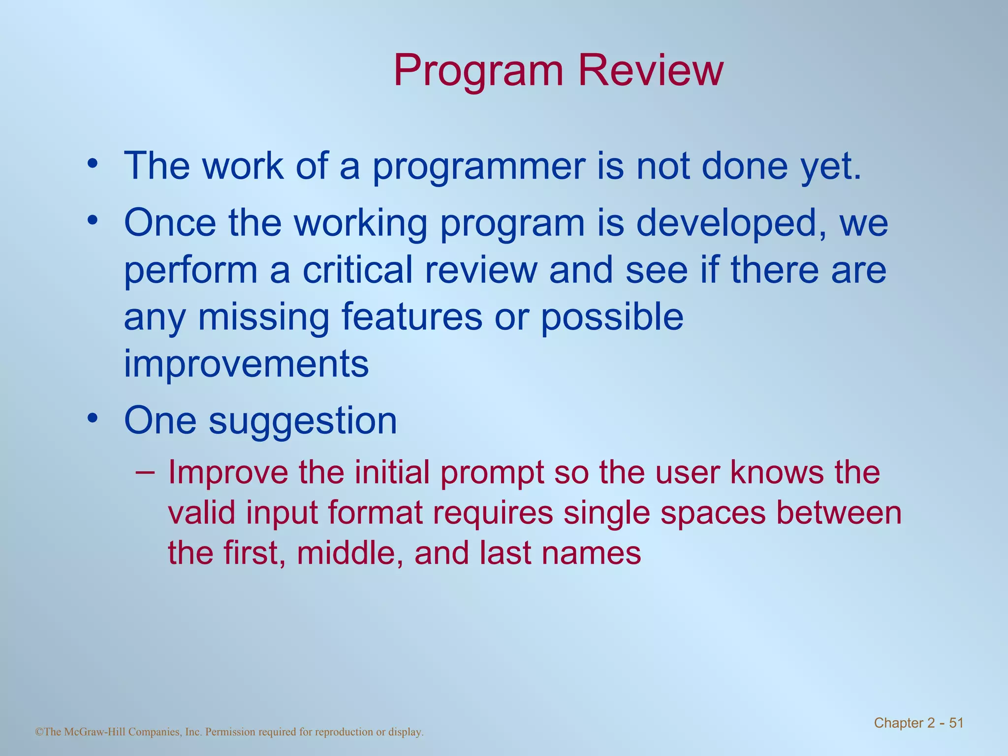 Program Review The work of a programmer is not done yet. Once the working program is developed, we perform a critical review and see if there are any missing features or possible improvements One suggestion Improve the initial prompt so the user knows the valid input format requires single spaces between the first, middle, and last names 