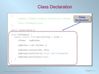 Class Declaration /* Chapter 2 Sample Program: Displaying a Window File: Ch2Sample2.java */ import  javax.swing.*; class  Ch2Sample1 { public static void  main(String[ ] args) { JFrame myWindow; myWindow = new JFrame( ); myWindow.setSize(300, 200); myWindow.setTitle( “My First Java Program” ); myWindow.setVisible( true ); } } Class Declaration 