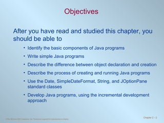 Objectives After you have read and studied this chapter, you should be able to Identify the basic components of Java programs Write simple Java programs Describe the difference between object declaration and creation Describe the process of creating and running Java programs Use the Date, SimpleDateFormat, String, and JOptionPane standard classes Develop Java programs, using the incremental development approach 