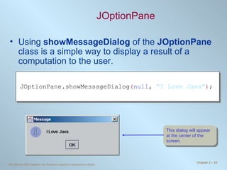 JOptionPane Using  showMessageDialog  of the  JOptionPane  class is a simple way to display a result of a computation to the user. JOptionPane.showMessageDialog ( null ,  “I Love Java” ) ; This dialog will appear at the center of the screen. 