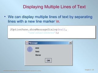 Displaying Multiple Lines of Text We can display multiple lines of text by separating lines with a new line marker  \n . JOptionPane.showMessageDialog ( null ,  “ one\ntwo\nthree” ) ; 