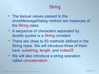 String The textual values passed to the showMessageDialog method are instances of the  String  class. A sequence of characters separated by double quotes is a  String  constant. There are close to 50 methods defined in the String class. We will introduce three of them here:  substring ,  length , and  indexOf . We will also introduce a string operation called  concatenation . 