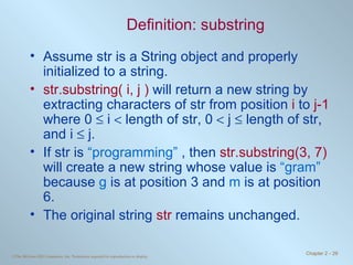 Definition: substring Assume str is a String object and properly initialized to a string. str.substring( i, j )  will return a new string by extracting characters of str from position  i  to  j-1  where 0    i    length of str, 0    j    length of str, and i    j.  If str is  “programming”  , then  str.substring(3, 7)  will create a new string whose value is  “gram”  because  g  is at position 3 and  m  is at position 6. The original string  str  remains unchanged. 