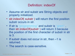Definition: indexOf Assume str and substr are String objects and properly initialized. str.indexOf( substr )  will return the first position substr occurs in str.  If str is  “programming”  and substr is  “gram”  , then  str.indexOf(substr )  will return 3 because the position of the first character of substr in str is 3. If substr does not occur in str, then –1 is returned. The search is case-sensitive. 