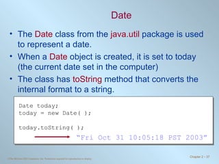 Date The  Date  class from the  java.util  package is used to represent a date. When a  Date  object is created, it is set to today (the current date set in the computer) The class has  toString  method that converts the internal format to a string. Date today; today = new Date( ); today.toString( ); “ Fri Oct 31 10:05:18 PST 2003” 