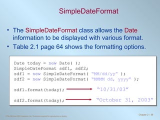 SimpleDateFormat The  SimpleDateFormat  class allows the  Date  information to be displayed with various format. Table 2.1 page 64 shows the formatting options. Date today =  new  Date( ); SimpleDateFormat sdf1, sdf2; sdf1 =  new  SimpleDateFormat(  “MM/dd/yy”  ); sdf2 =  new  SimpleDateFormat(  “MMMM dd, yyyy”  ); sdf1.format(today); sdf2.format(today); “ 10/31/03” “ October 31, 2003” 