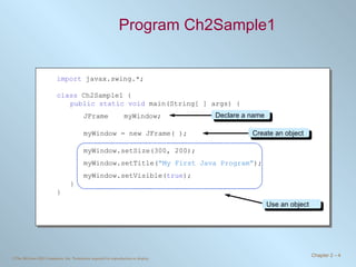 Program Ch2Sample1 import  javax.swing.*; class  Ch2Sample1 { public static void  main(String[ ] args) { JFrame myWindow; myWindow = new JFrame( ); myWindow.setSize(300, 200); myWindow.setTitle( “My First Java Program” ); myWindow.setVisible( true ); } } Declare a name Create an object Use an object 