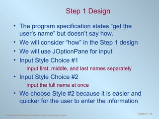Step 1 Design The program specification states “get the user’s name” but doesn’t say how. We will consider “how” in the Step 1 design We will use JOptionPane for input Input Style Choice #1 Input first, middle, and last names separately Input Style Choice #2 Input the full name at once We choose Style #2 because it is easier and quicker for the user to enter the information 