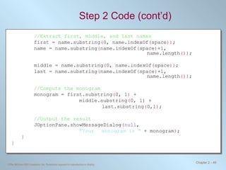 Step 2 Code (cont’d) //Extract first, middle, and last names first = name.substring ( 0, name.indexOf ( space )) ; name = name.substring ( name.indexOf ( space ) +1,  name.length ()) ; middle = name.substring ( 0, name.indexOf ( space )) ; last = name.substring ( name.indexOf ( space ) +1,  name.length ()) ; //Compute the monogram monogram = first.substring ( 0, 1 )  +  middle.substring ( 0, 1) +  last.substring ( 0,1 ) ; //Output the result JOptionPane.showMessageDialog ( null ,  &quot;Your  monogram is &quot;  + monogram ) ; } } 