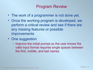 Program Review The work of a programmer is not done yet. Once the working program is developed, we perform a critical review and see if there are any missing features or possible improvements One suggestion Improve the initial prompt so the user knows the valid input format requires single spaces between the first, middle, and last names 
