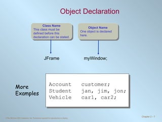 Object Declaration JFrame    myWindow; Account customer; Student jan, jim, jon; Vehicle car1, car2; More Examples Object Name One object is declared here. Class Name This class must be defined before this declaration can be stated. 