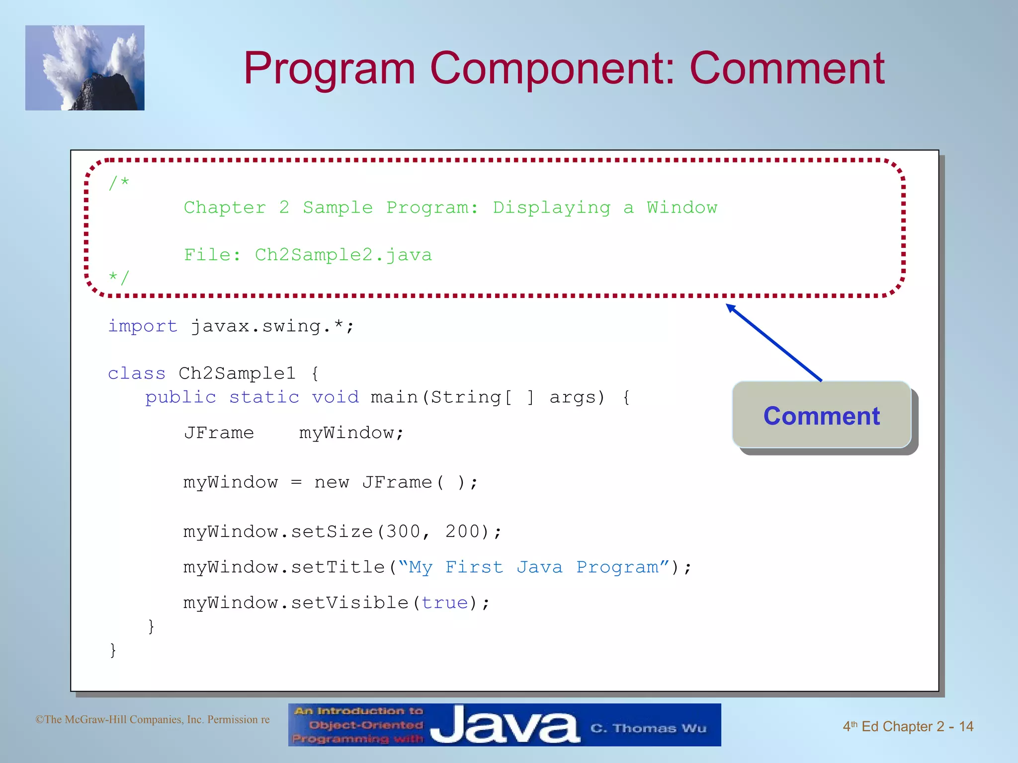 Program Component: Comment /* Chapter 2 Sample Program: Displaying a Window File: Ch2Sample2.java */ import javax.swing.*; class Ch2Sample1 { public static void main(String[ ] args) { JFrame myWindow; myWindow = new JFrame( ); myWindow.setSize(300, 200); myWindow.setTitle( “My First Java Program” ); myWindow.setVisible( true ); } } Comment 