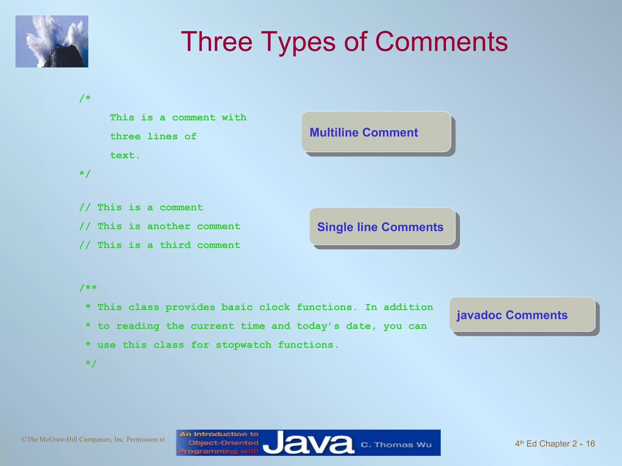 Three Types of Comments /* This is a comment with three lines of text. */ Multiline Comment Single line Comments // This is a comment // This is another comment // This is a third comment /** * This class provides basic clock functions. In addition * to reading the current time and today’s date, you can * use this class for stopwatch functions. */ javadoc Comments 