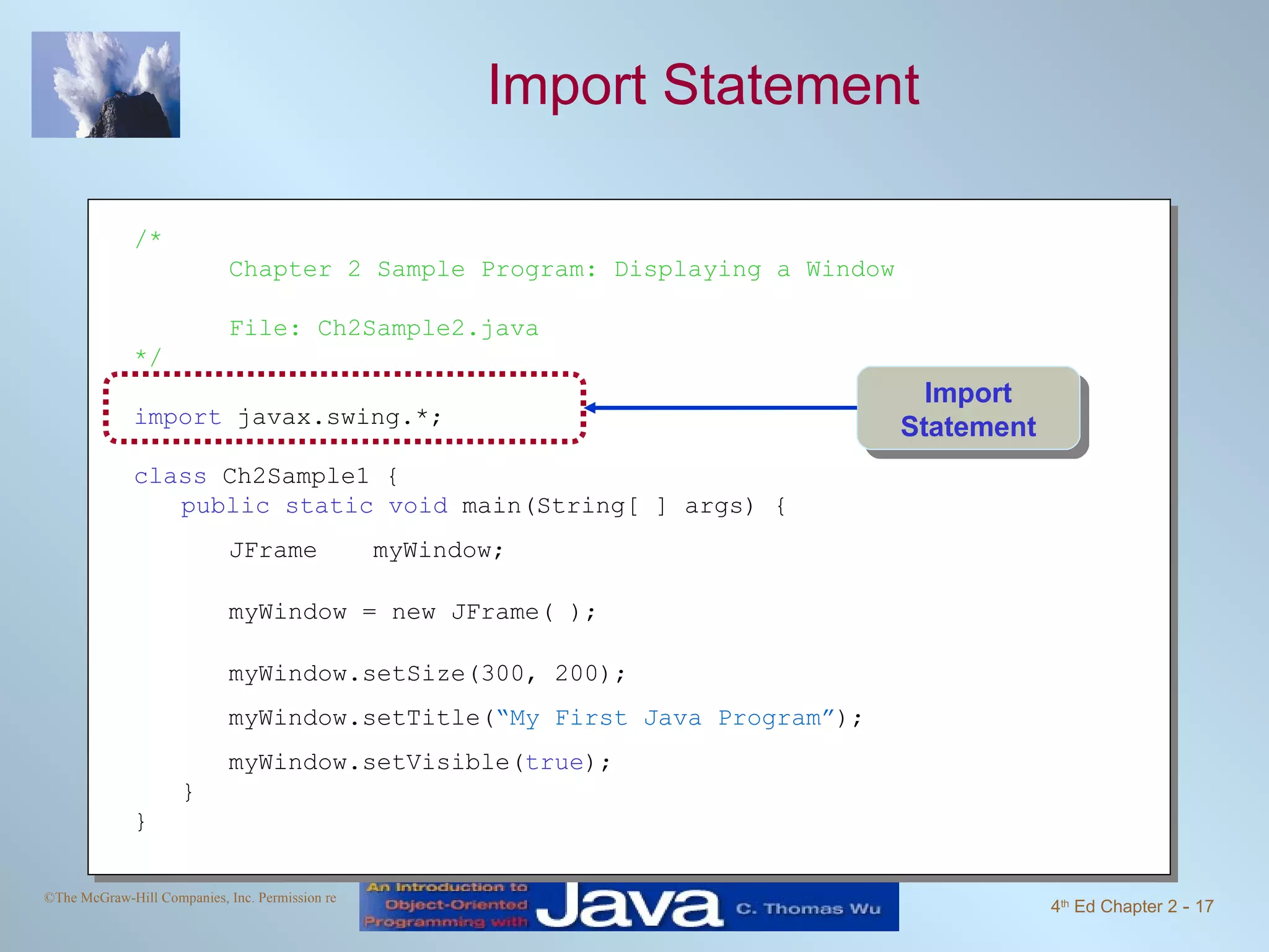 Import Statement /* Chapter 2 Sample Program: Displaying a Window File: Ch2Sample2.java */ import javax.swing.*; class Ch2Sample1 { public static void main(String[ ] args) { JFrame myWindow; myWindow = new JFrame( ); myWindow.setSize(300, 200); myWindow.setTitle( “My First Java Program” ); myWindow.setVisible( true ); } } Import Statement 