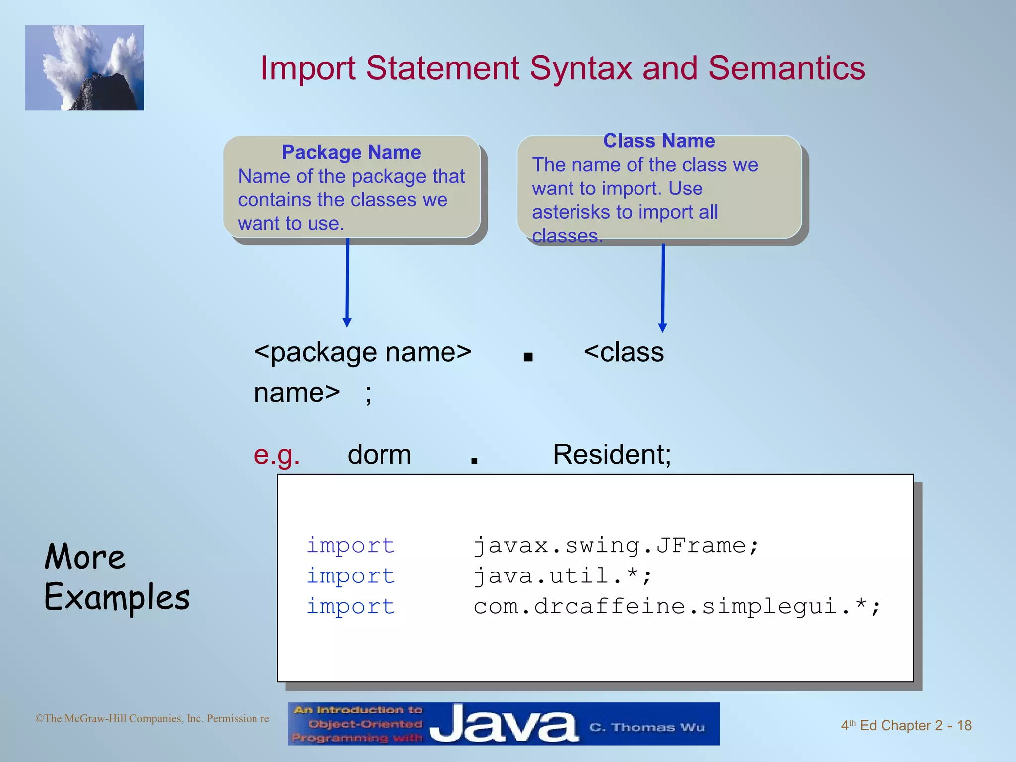 Import Statement Syntax and Semantics <package name> . <class name> ; e.g. dorm . Resident; import javax.swing.JFrame; import java.util.*; import com.drcaffeine.simplegui.*; More Examples Class Name The name of the class we want to import. Use asterisks to import all classes. Package Name Name of the package that contains the classes we want to use. 