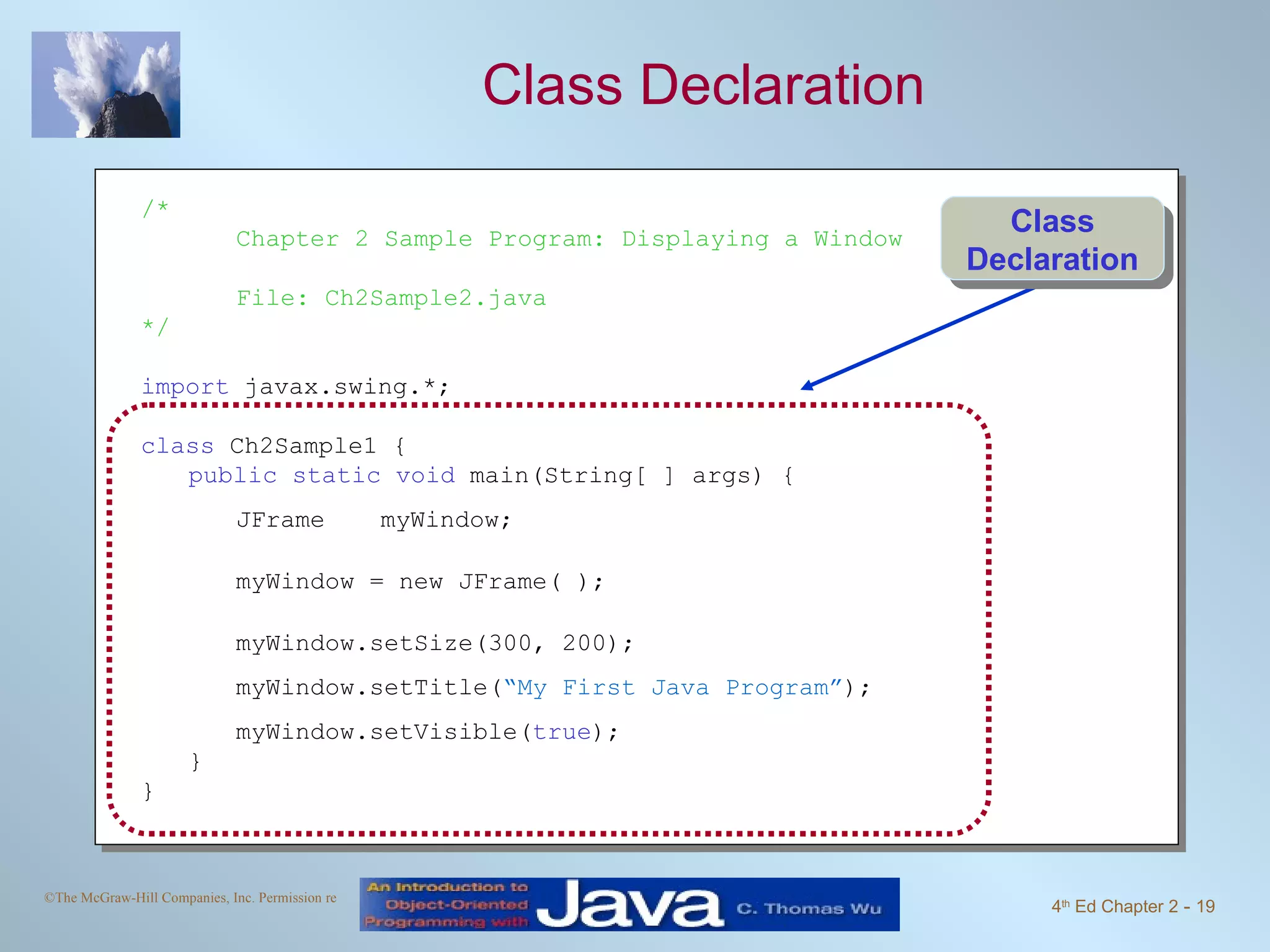 Class Declaration /* Chapter 2 Sample Program: Displaying a Window File: Ch2Sample2.java */ import javax.swing.*; class Ch2Sample1 { public static void main(String[ ] args) { JFrame myWindow; myWindow = new JFrame( ); myWindow.setSize(300, 200); myWindow.setTitle( “My First Java Program” ); myWindow.setVisible( true ); } } Class Declaration 
