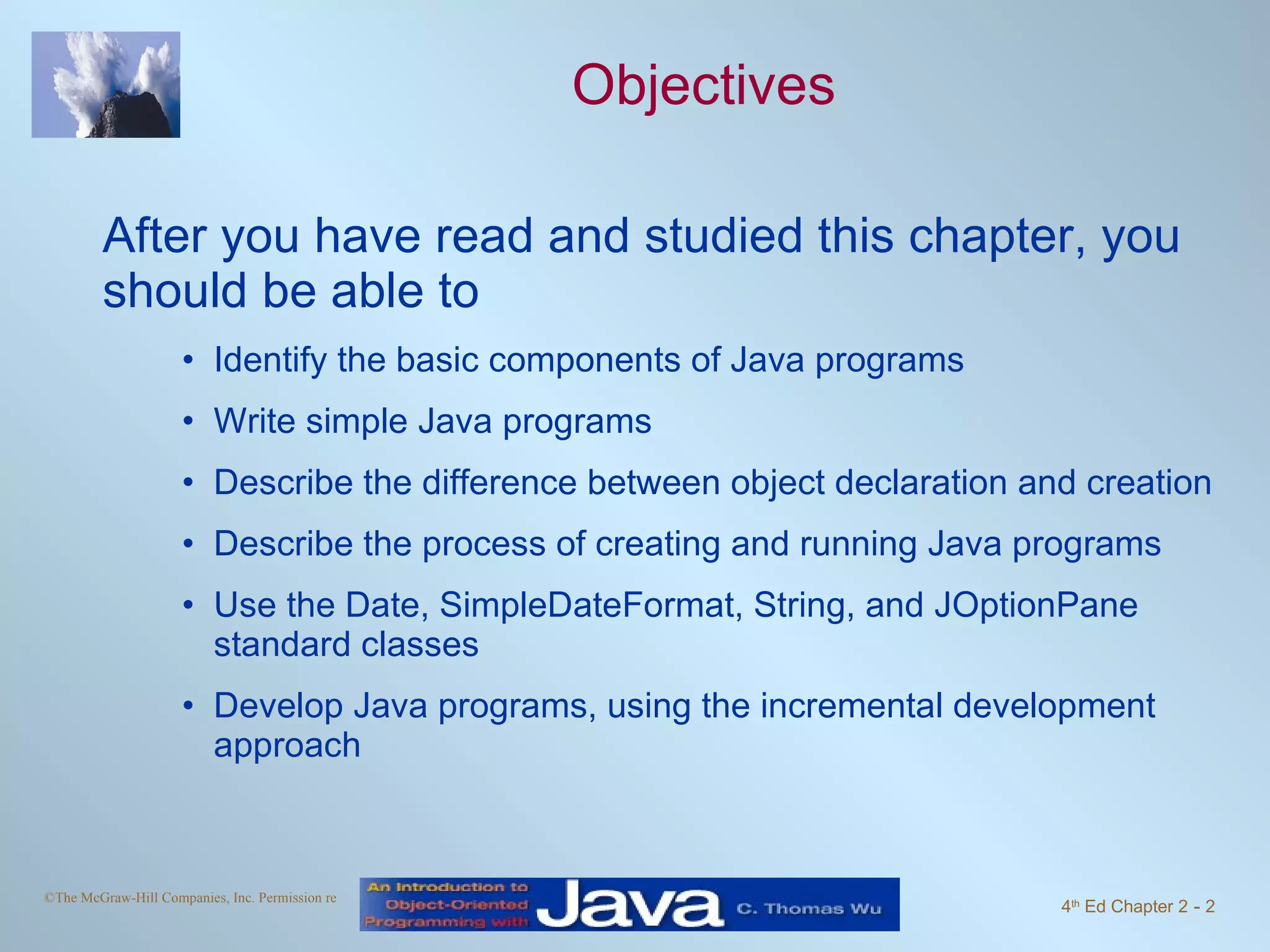 Objectives After you have read and studied this chapter, you should be able to Identify the basic components of Java programs Write simple Java programs Describe the difference between object declaration and creation Describe the process of creating and running Java programs Use the Date, SimpleDateFormat, String, and JOptionPane standard classes Develop Java programs, using the incremental development approach 
