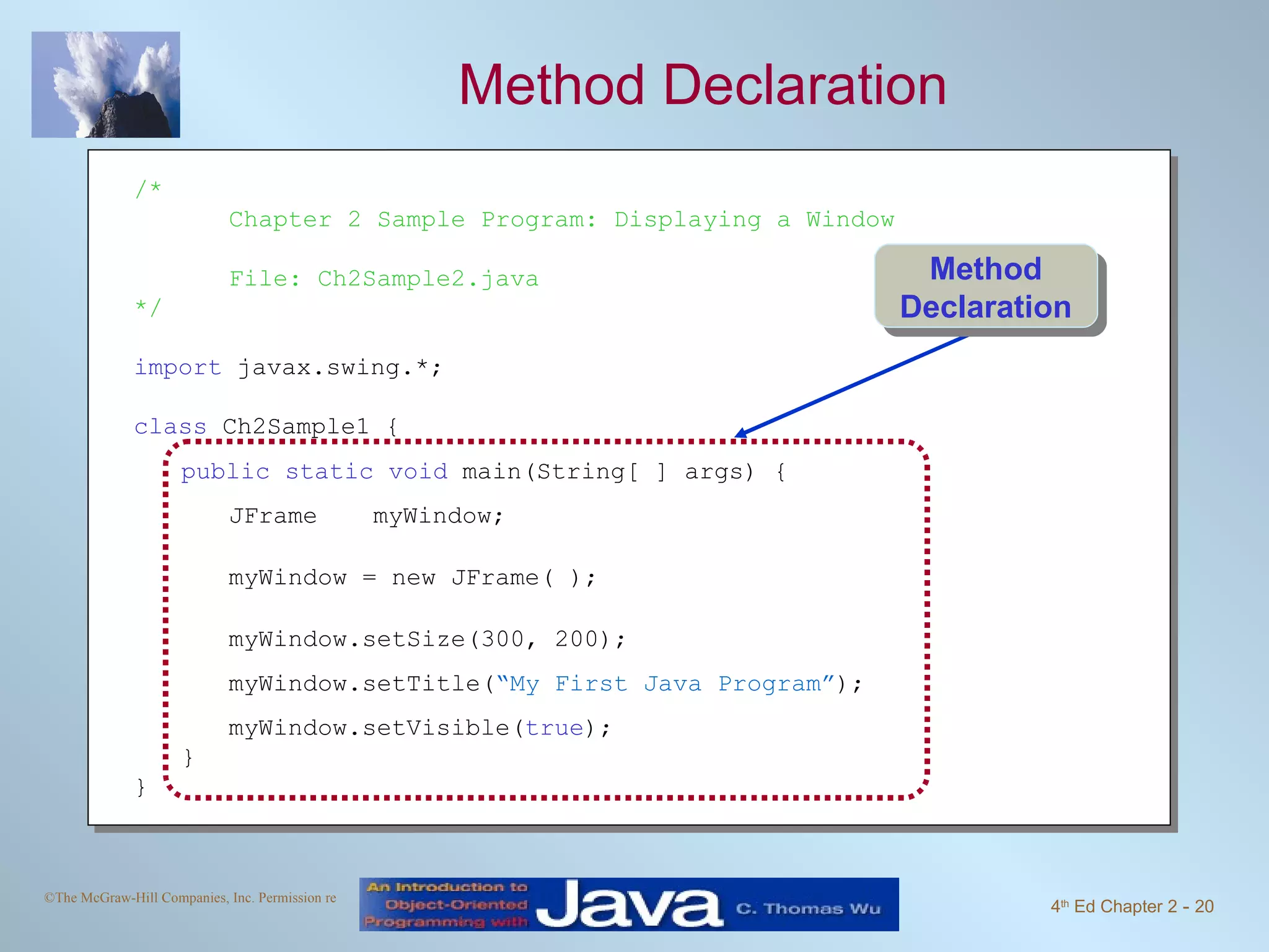 Method Declaration /* Chapter 2 Sample Program: Displaying a Window File: Ch2Sample2.java */ import javax.swing.*; class Ch2Sample1 { public static void main(String[ ] args) { JFrame myWindow; myWindow = new JFrame( ); myWindow.setSize(300, 200); myWindow.setTitle( “My First Java Program” ); myWindow.setVisible( true ); } } Method Declaration 