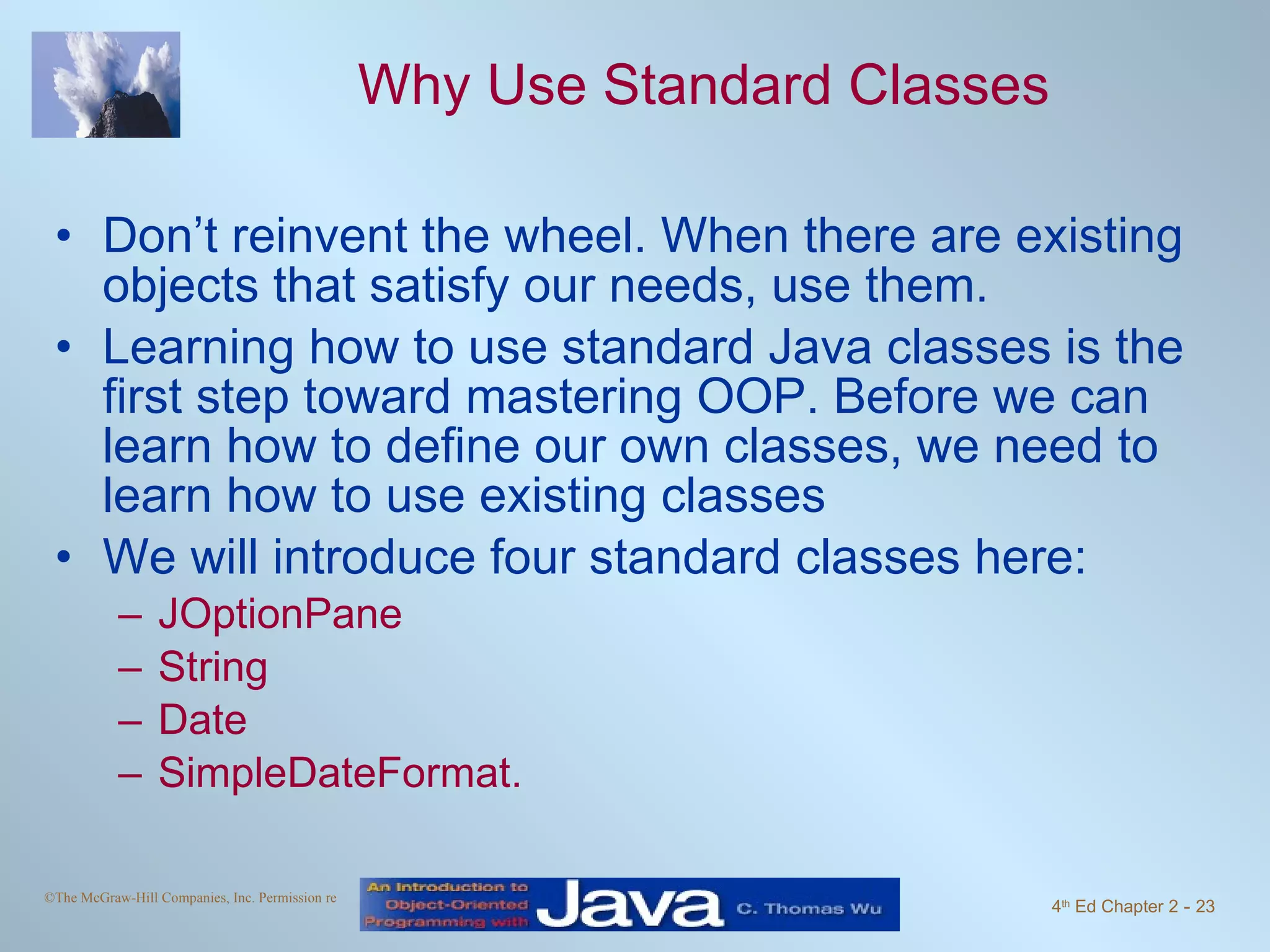 Why Use Standard Classes Don’t reinvent the wheel. When there are existing objects that satisfy our needs, use them. Learning how to use standard Java classes is the first step toward mastering OOP. Before we can learn how to define our own classes, we need to learn how to use existing classes We will introduce four standard classes here: JOptionPane String Date SimpleDateFormat. 