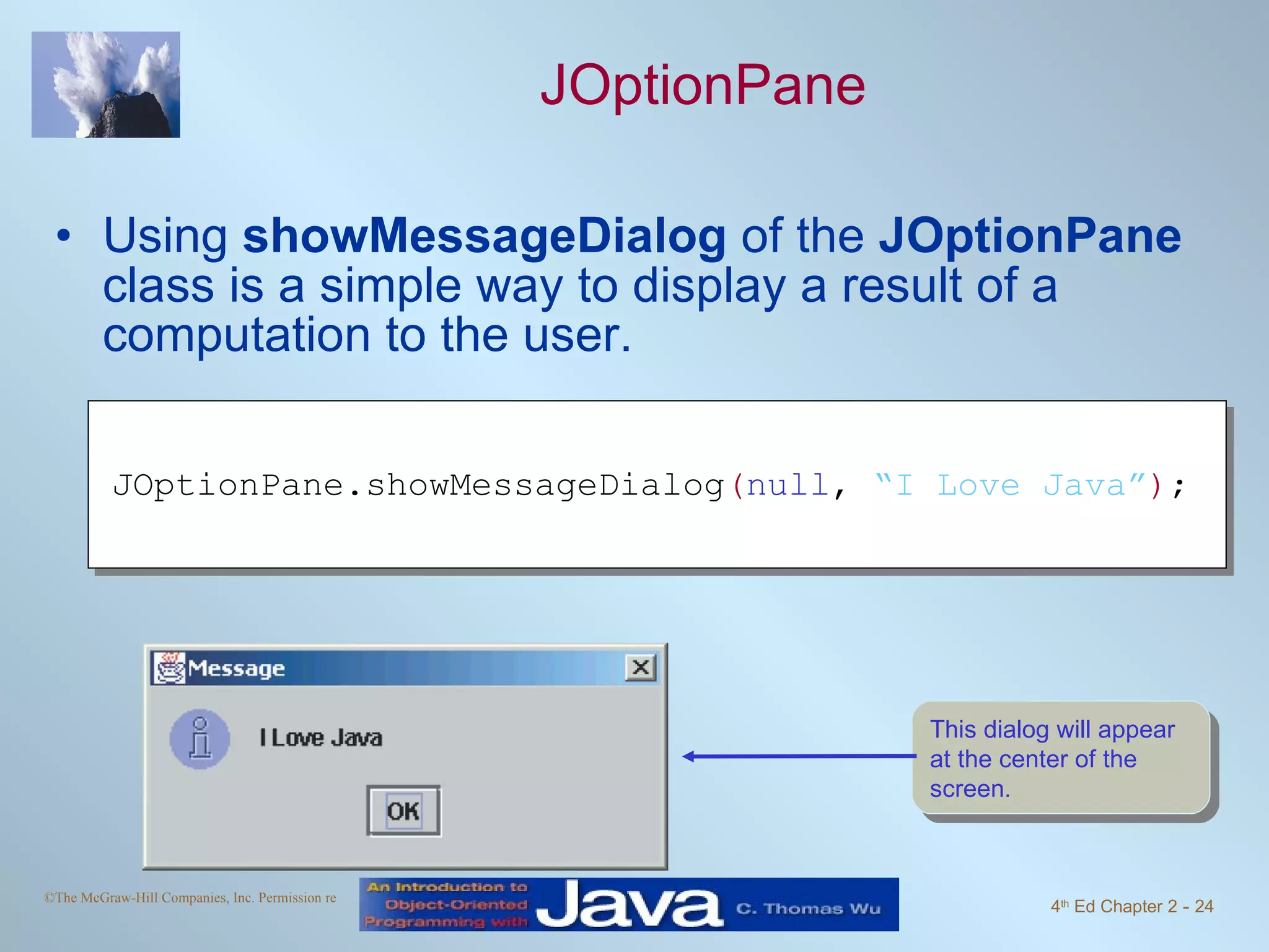 JOptionPane Using showMessageDialog of the JOptionPane class is a simple way to display a result of a computation to the user. JOptionPane.showMessageDialog ( null , “I Love Java” ) ; This dialog will appear at the center of the screen. 