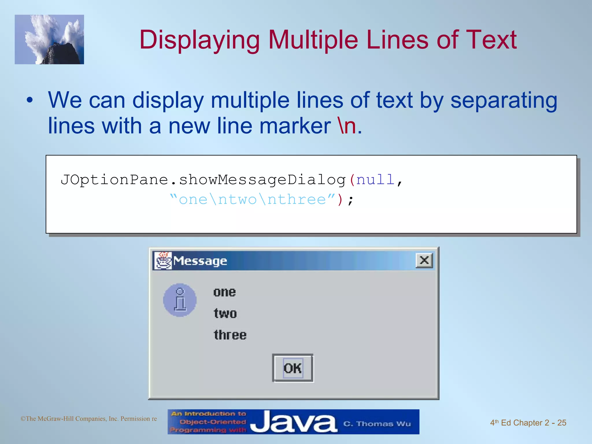 Displaying Multiple Lines of Text We can display multiple lines of text by separating lines with a new line marker \n . JOptionPane.showMessageDialog ( null , “ one\ntwo\nthree” ) ; 