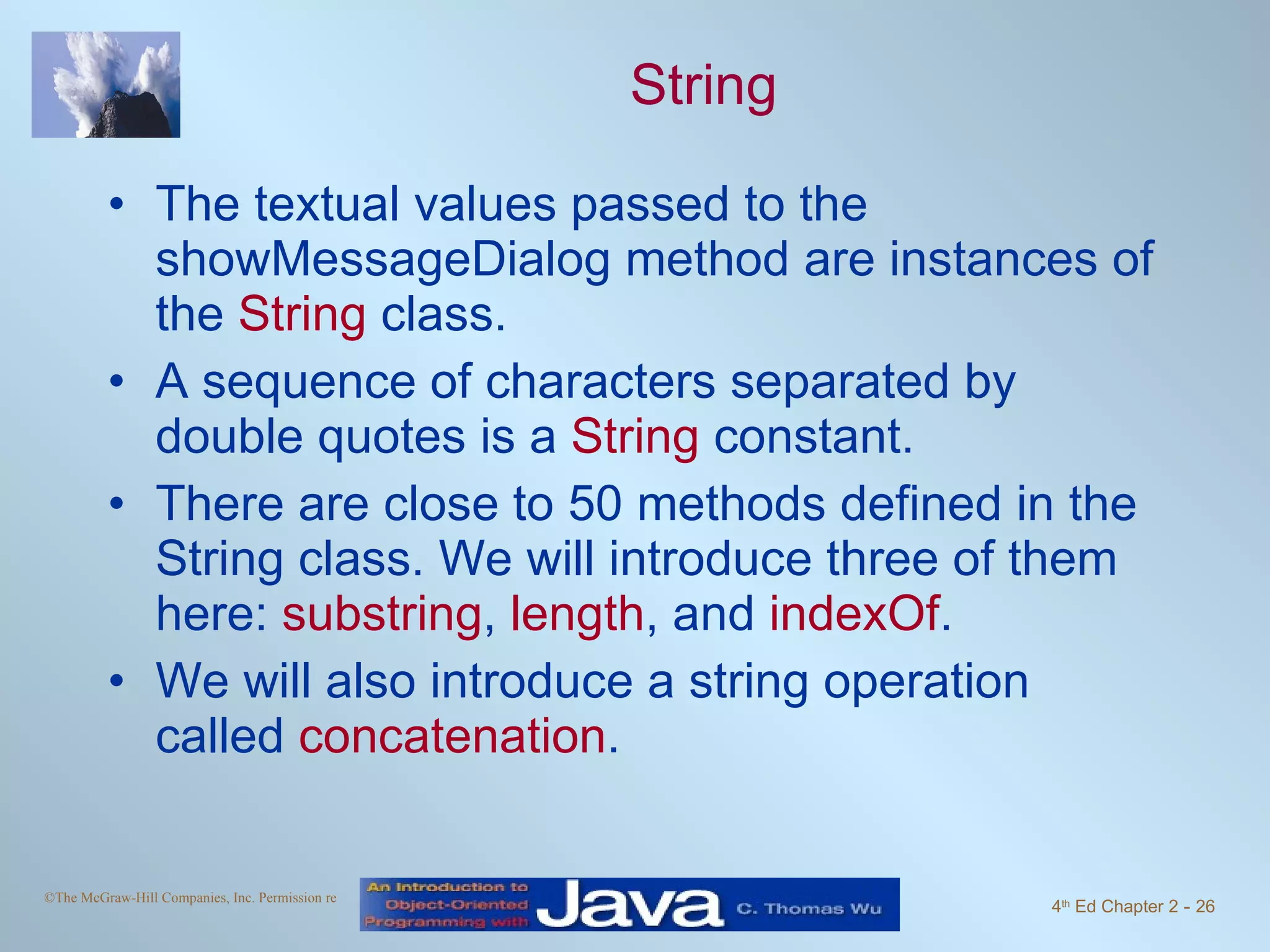 String The textual values passed to the showMessageDialog method are instances of the String class. A sequence of characters separated by double quotes is a String constant. There are close to 50 methods defined in the String class. We will introduce three of them here: substring , length , and indexOf . We will also introduce a string operation called concatenation . 