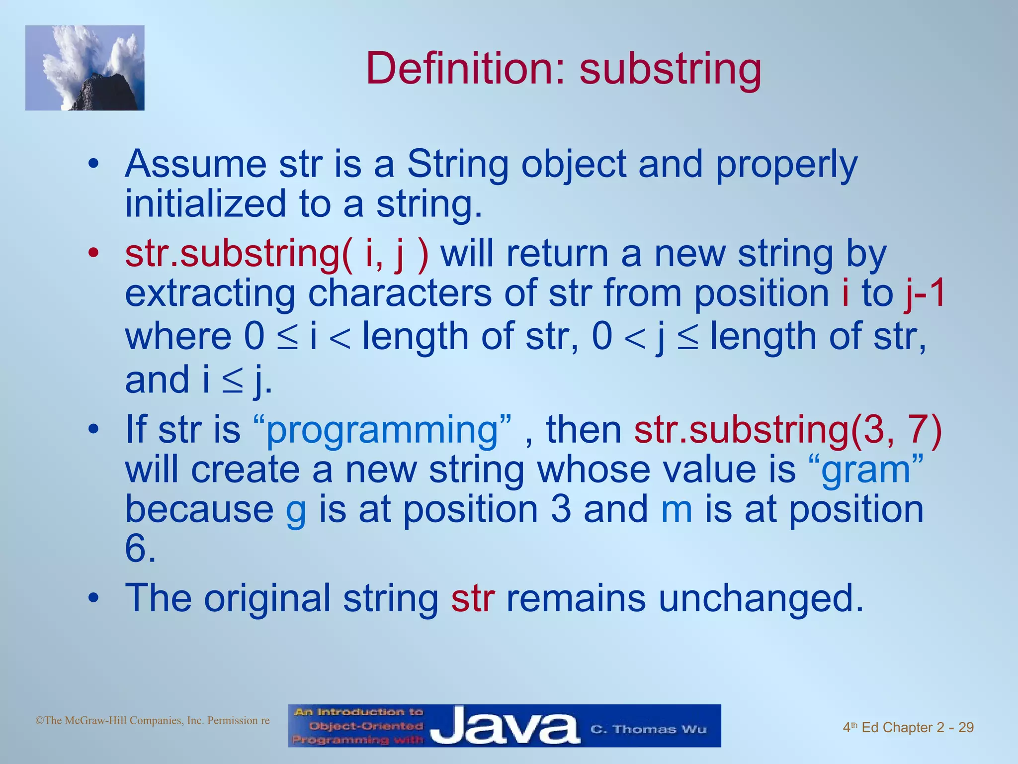 Definition: substring Assume str is a String object and properly initialized to a string. str.substring( i, j ) will return a new string by extracting characters of str from position i to j-1 where 0  i  length of str, 0  j  length of str, and i  j. If str is “programming” , then str.substring(3, 7) will create a new string whose value is “gram” because g is at position 3 and m is at position 6. The original string str remains unchanged. 