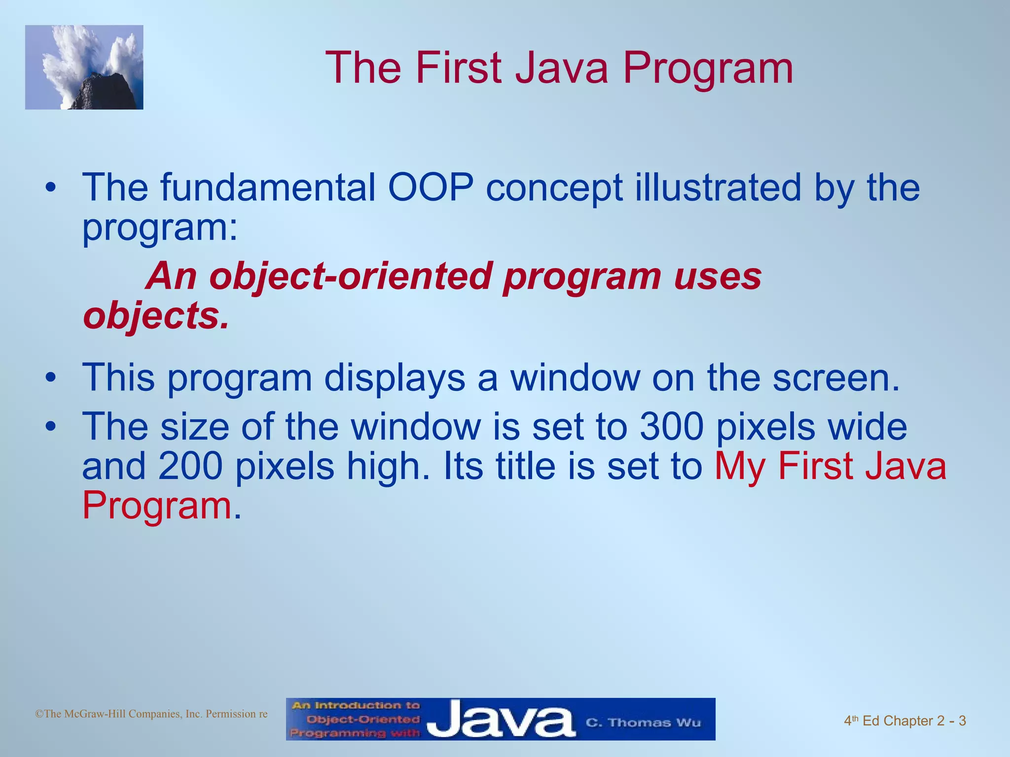 The First Java Program The fundamental OOP concept illustrated by the program: An object-oriented program uses objects. This program displays a window on the screen. The size of the window is set to 300 pixels wide and 200 pixels high. Its title is set to My First Java Program . 