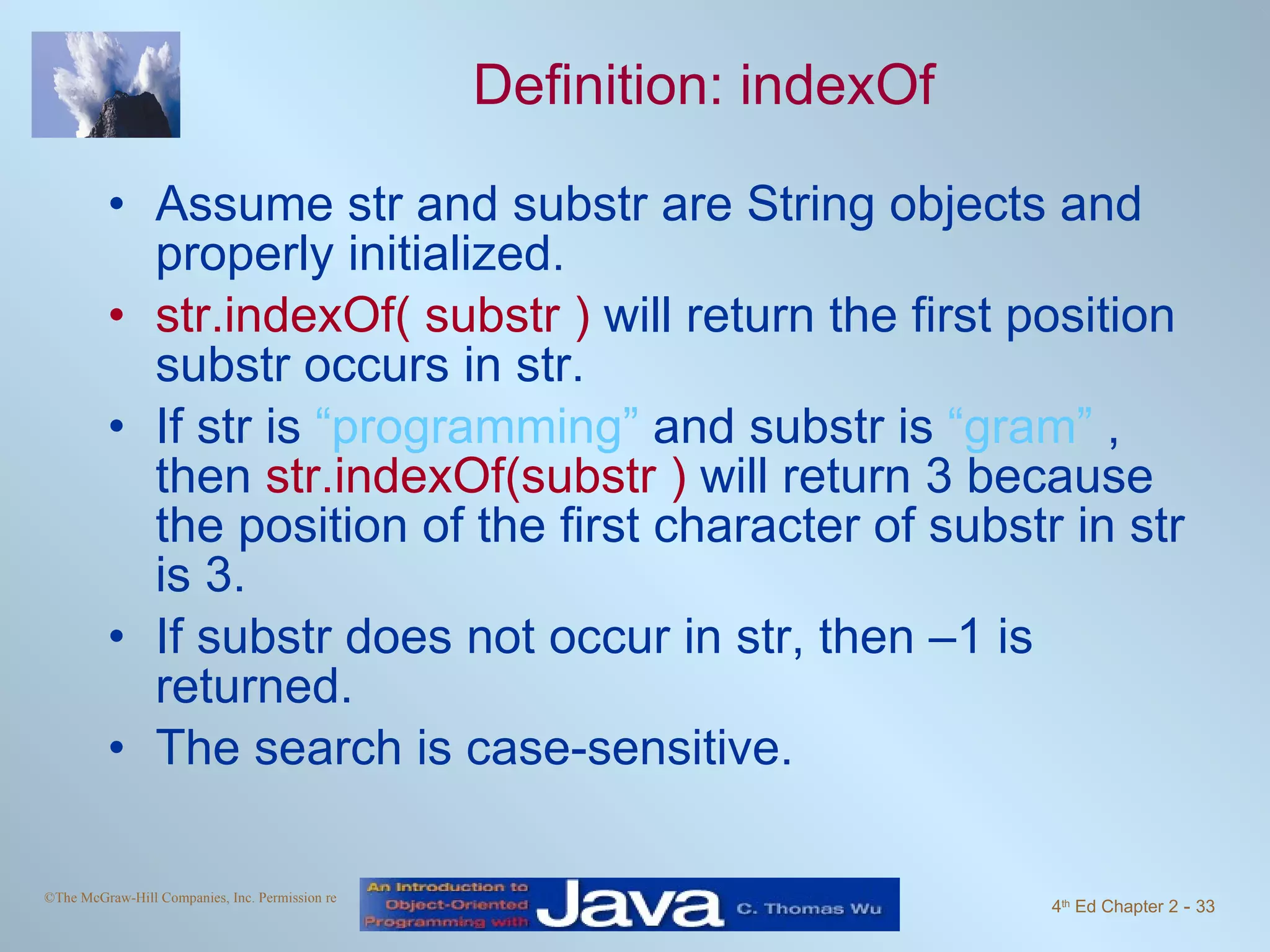 Definition: indexOf Assume str and substr are String objects and properly initialized. str.indexOf( substr ) will return the first position substr occurs in str. If str is “programming” and substr is “gram” , then str.indexOf(substr ) will return 3 because the position of the first character of substr in str is 3. If substr does not occur in str, then –1 is returned. The search is case-sensitive. 