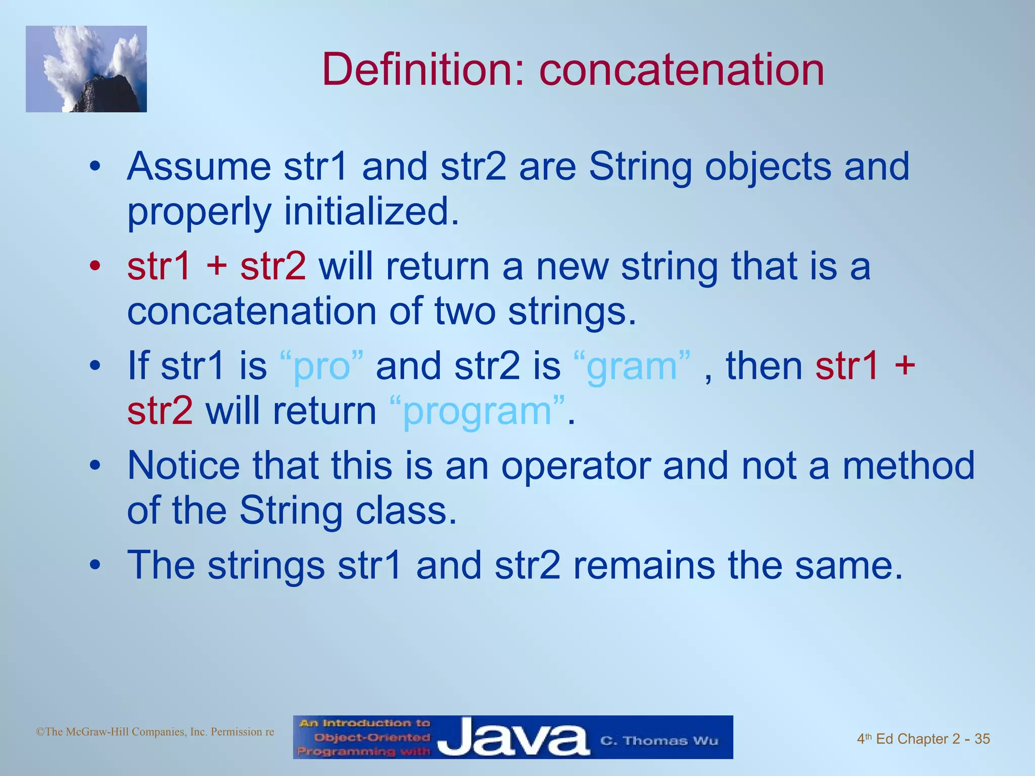 Definition: concatenation Assume str1 and str2 are String objects and properly initialized. str1 + str2 will return a new string that is a concatenation of two strings. If str1 is “pro” and str2 is “gram” , then str1 + str2 will return “program” . Notice that this is an operator and not a method of the String class. The strings str1 and str2 remains the same. 
