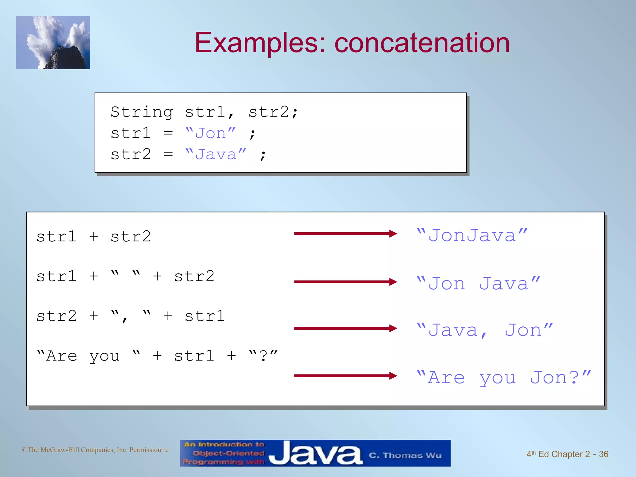 Examples: concatenation String str1, str2; str1 = “Jon” ; str2 = “Java” ; str1 + str2 str1 + “ “ + str2 str2 + “, “ + str1 “ Are you “ + str1 + “?” “ JonJava” “ Jon Java” “ Java, Jon” “ Are you Jon?” 