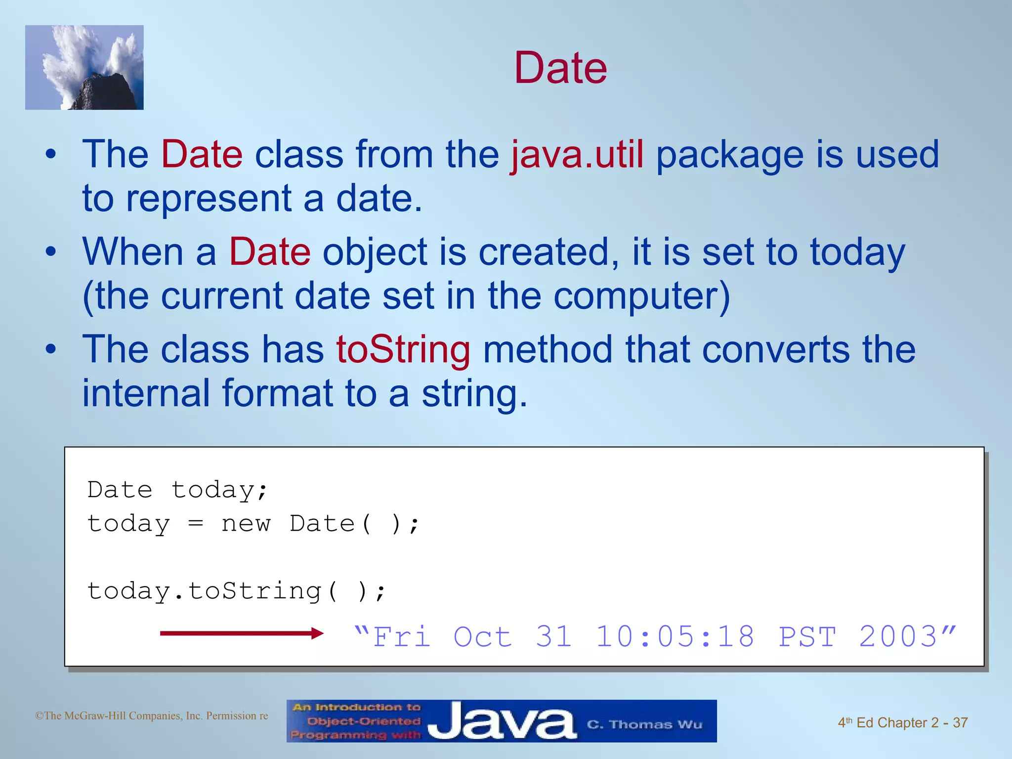 Date The Date class from the java.util package is used to represent a date. When a Date object is created, it is set to today (the current date set in the computer) The class has toString method that converts the internal format to a string. Date today; today = new Date( ); today.toString( ); “ Fri Oct 31 10:05:18 PST 2003” 