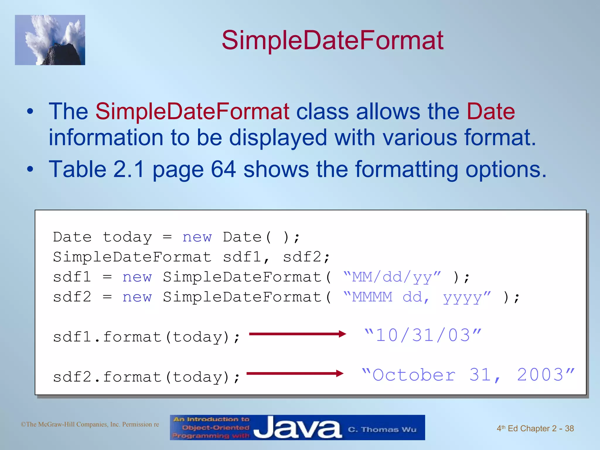 SimpleDateFormat The SimpleDateFormat class allows the Date information to be displayed with various format. Table 2.1 page 64 shows the formatting options. Date today = new Date( ); SimpleDateFormat sdf1, sdf2; sdf1 = new SimpleDateFormat( “MM/dd/yy” ); sdf2 = new SimpleDateFormat( “MMMM dd, yyyy” ); sdf1.format(today); sdf2.format(today); “ 10/31/03” “ October 31, 2003” 