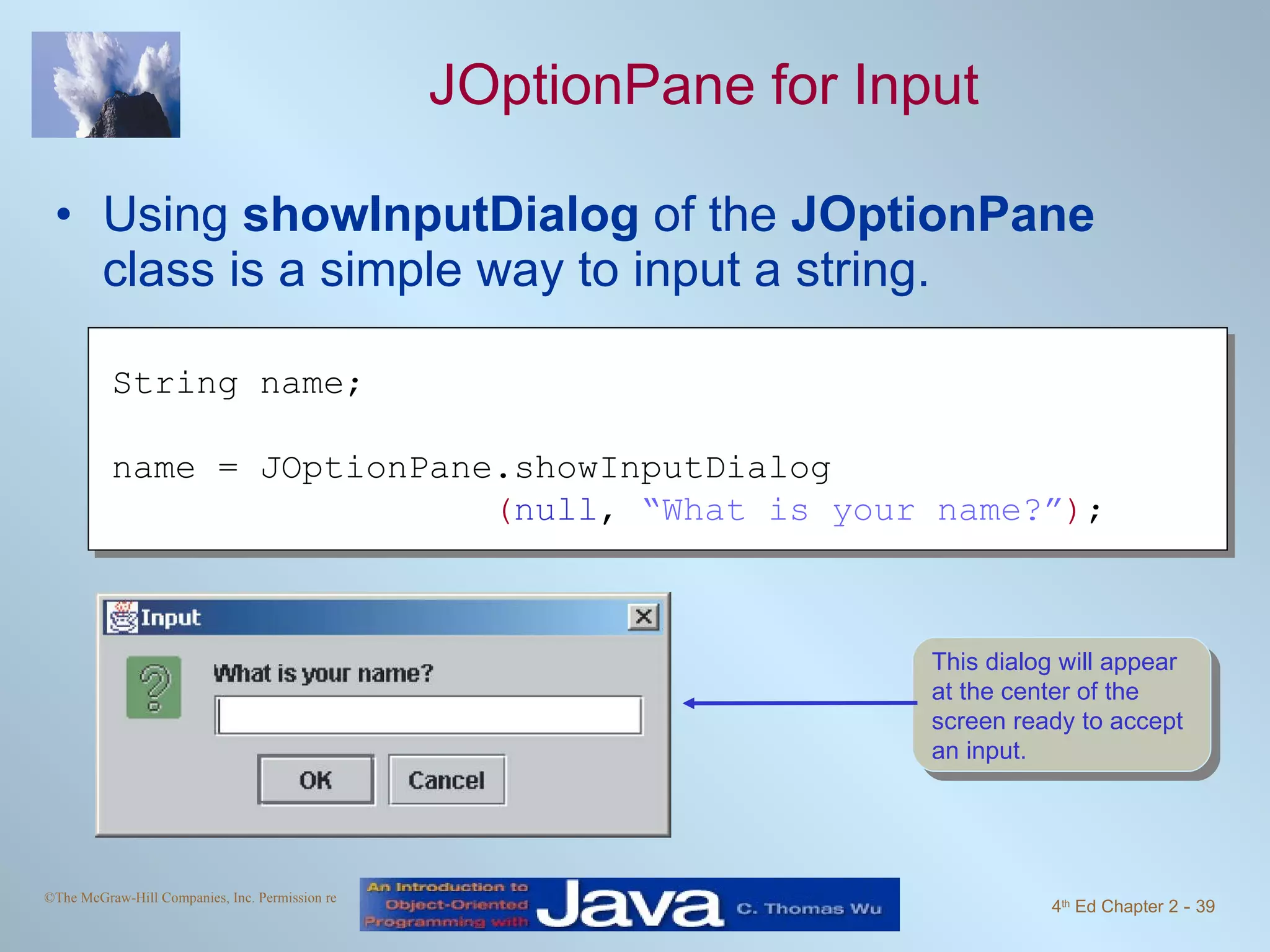 JOptionPane for Input Using showInputDialog of the JOptionPane class is a simple way to input a string. String name; name = JOptionPane.showInputDialog ( null , “What is your name?” ) ; This dialog will appear at the center of the screen ready to accept an input. 