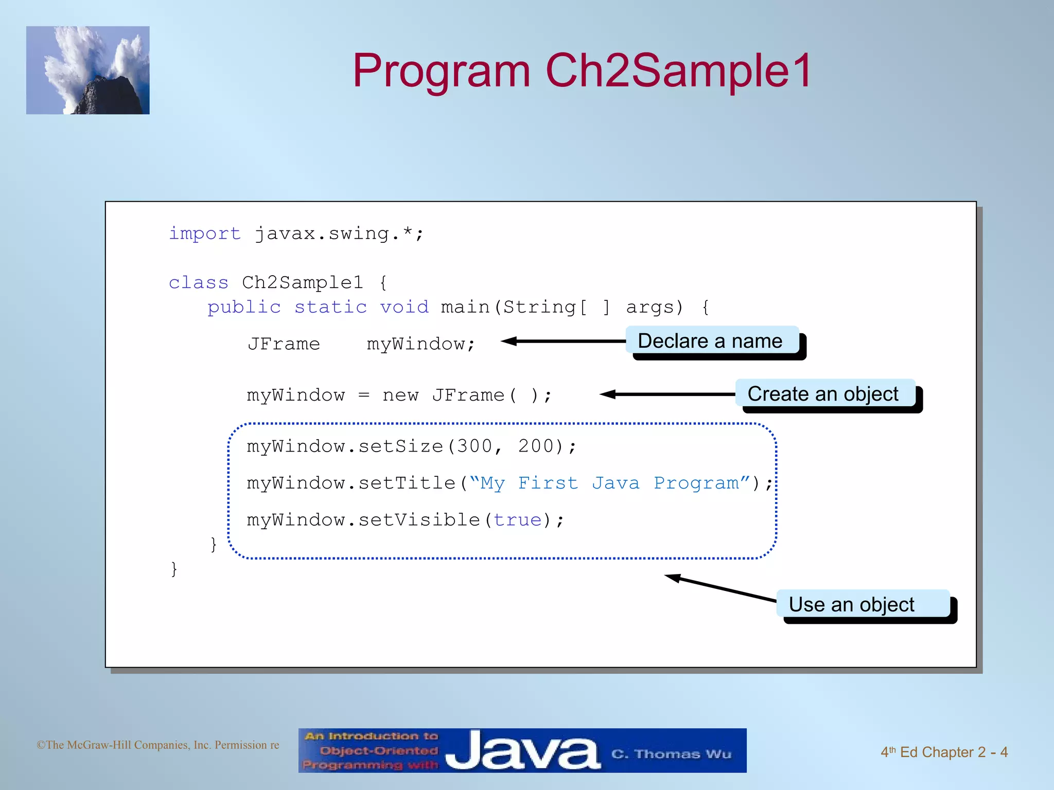 Program Ch2Sample1 import javax.swing.*; class Ch2Sample1 { public static void main(String[ ] args) { JFrame myWindow; myWindow = new JFrame( ); myWindow.setSize(300, 200); myWindow.setTitle( “My First Java Program” ); myWindow.setVisible( true ); } } Declare a name Create an object Use an object 