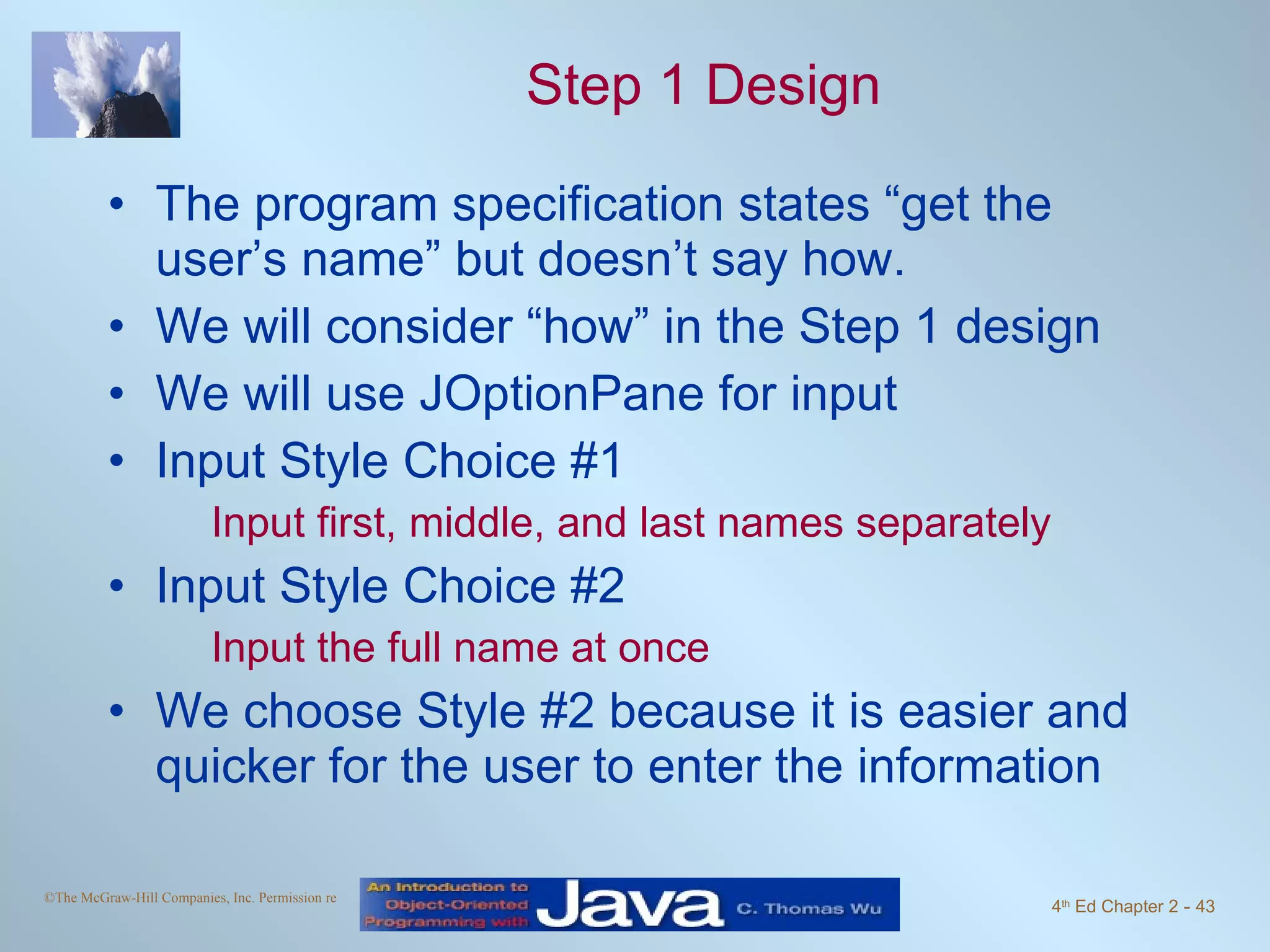 Step 1 Design The program specification states “get the user’s name” but doesn’t say how. We will consider “how” in the Step 1 design We will use JOptionPane for input Input Style Choice #1 Input first, middle, and last names separately Input Style Choice #2 Input the full name at once We choose Style #2 because it is easier and quicker for the user to enter the information 