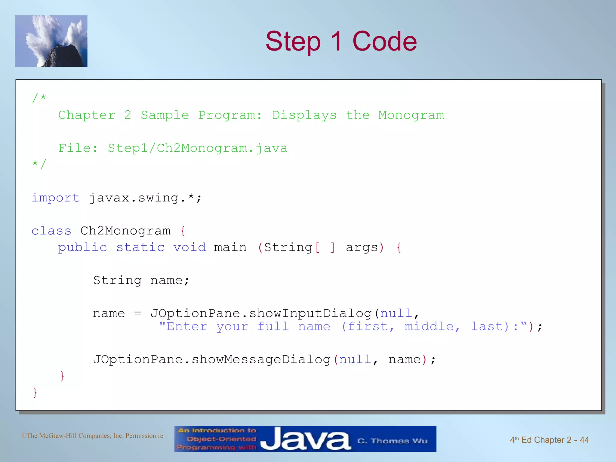 Step 1 Code /* Chapter 2 Sample Program: Displays the Monogram File: Step1/Ch2Monogram.java */ import javax.swing.*; class Ch2Monogram { public static void main ( String [ ] args ) { String name; name = JOptionPane.showInputDialog( null , &quot;Enter your full name (first, middle, last):“ ) ; JOptionPane.showMessageDialog ( null , name ) ; } } 