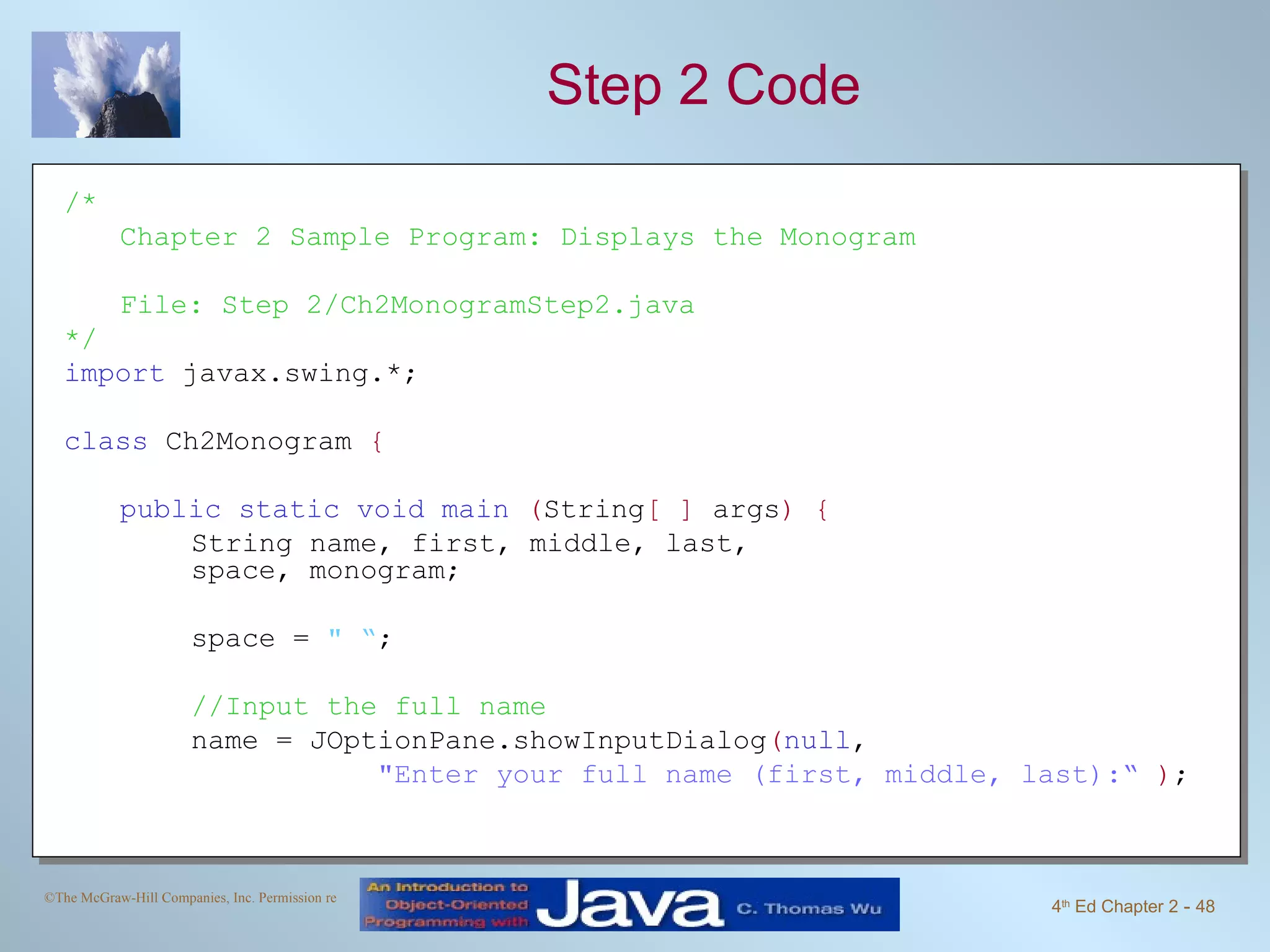 Step 2 Code /* Chapter 2 Sample Program: Displays the Monogram File: Step 2/Ch2MonogramStep2.java */ import javax.swing.*; class Ch2Monogram { public static void main ( String [ ] args ) { String name, first, middle, last, space, monogram; space = &quot; “ ; //Input the full name name = JOptionPane.showInputDialog ( null , &quot;Enter your full name (first, middle, last):“ ) ; 
