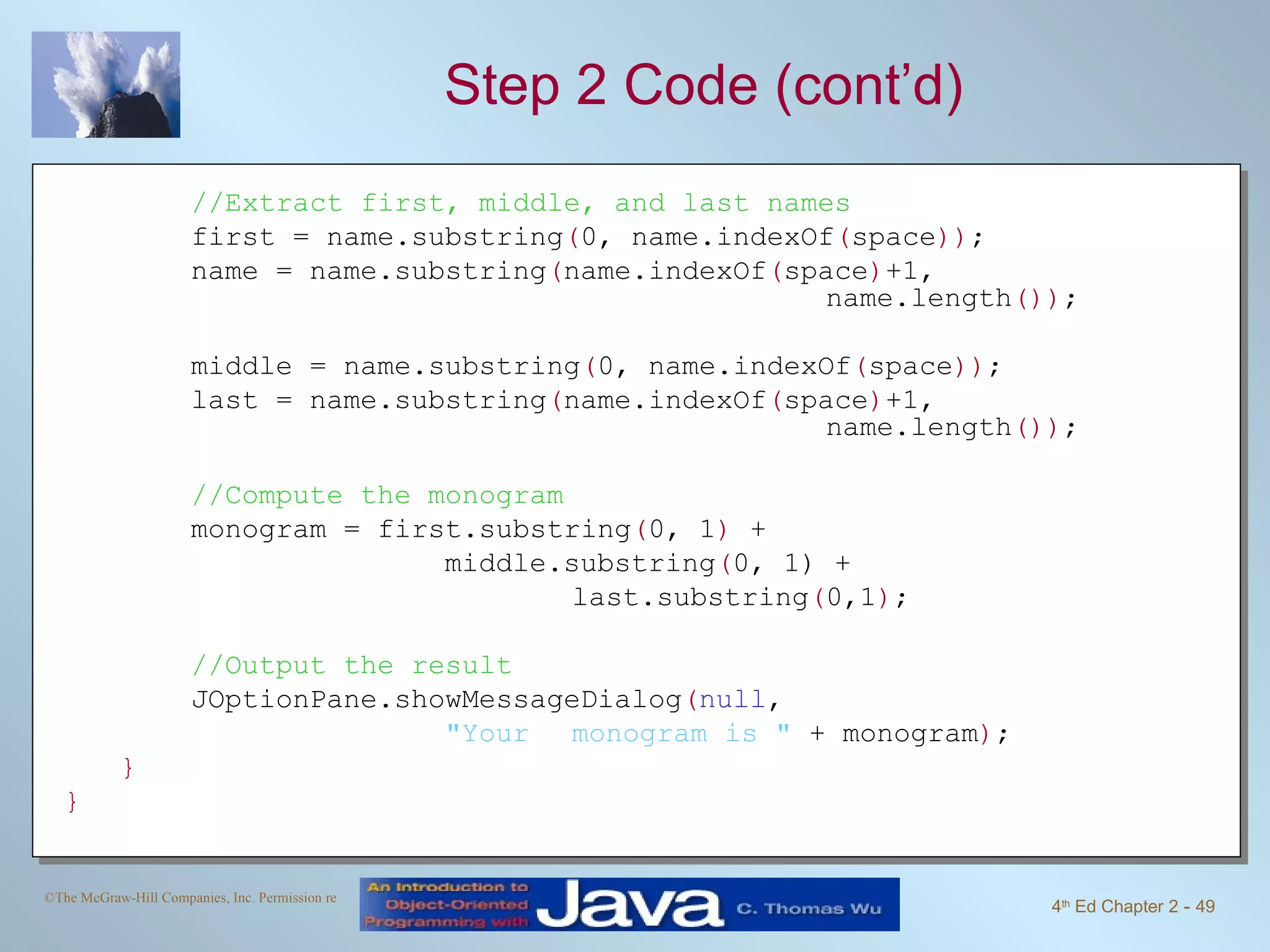 Step 2 Code (cont’d) //Extract first, middle, and last names first = name.substring ( 0, name.indexOf ( space )) ; name = name.substring ( name.indexOf ( space ) +1, name.length ()) ; middle = name.substring ( 0, name.indexOf ( space )) ; last = name.substring ( name.indexOf ( space ) +1, name.length ()) ; //Compute the monogram monogram = first.substring ( 0, 1 ) + middle.substring ( 0, 1) + last.substring ( 0,1 ) ; //Output the result JOptionPane.showMessageDialog ( null , &quot;Your monogram is &quot; + monogram ) ; } } 