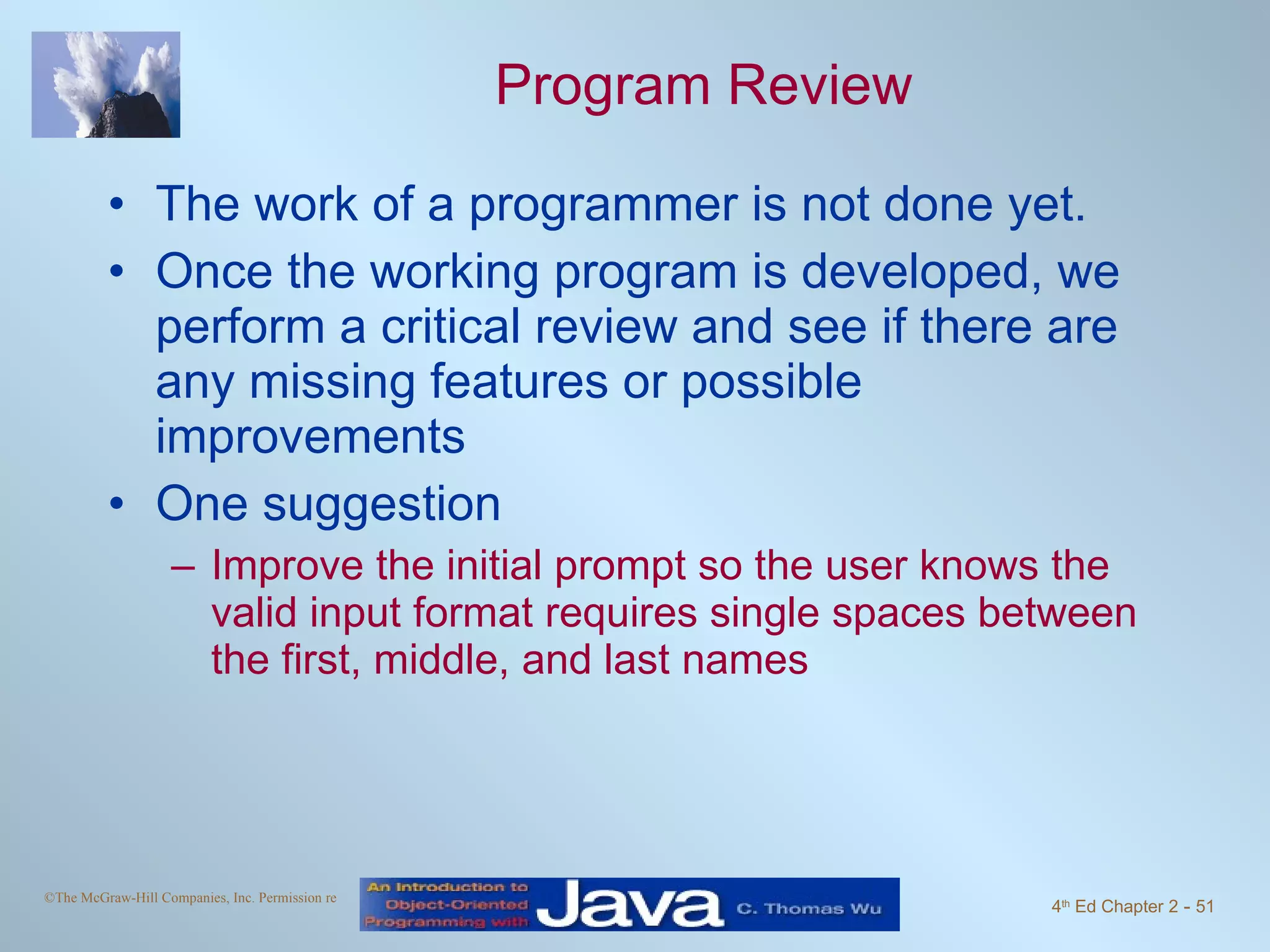 Program Review The work of a programmer is not done yet. Once the working program is developed, we perform a critical review and see if there are any missing features or possible improvements One suggestion Improve the initial prompt so the user knows the valid input format requires single spaces between the first, middle, and last names 