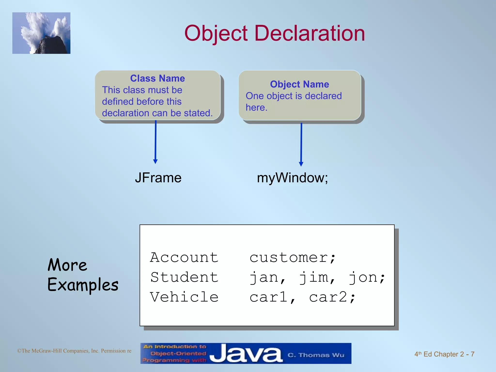 Object Declaration JFrame myWindow; Account customer; Student jan, jim, jon; Vehicle car1, car2; More Examples Object Name One object is declared here. Class Name This class must be defined before this declaration can be stated. 