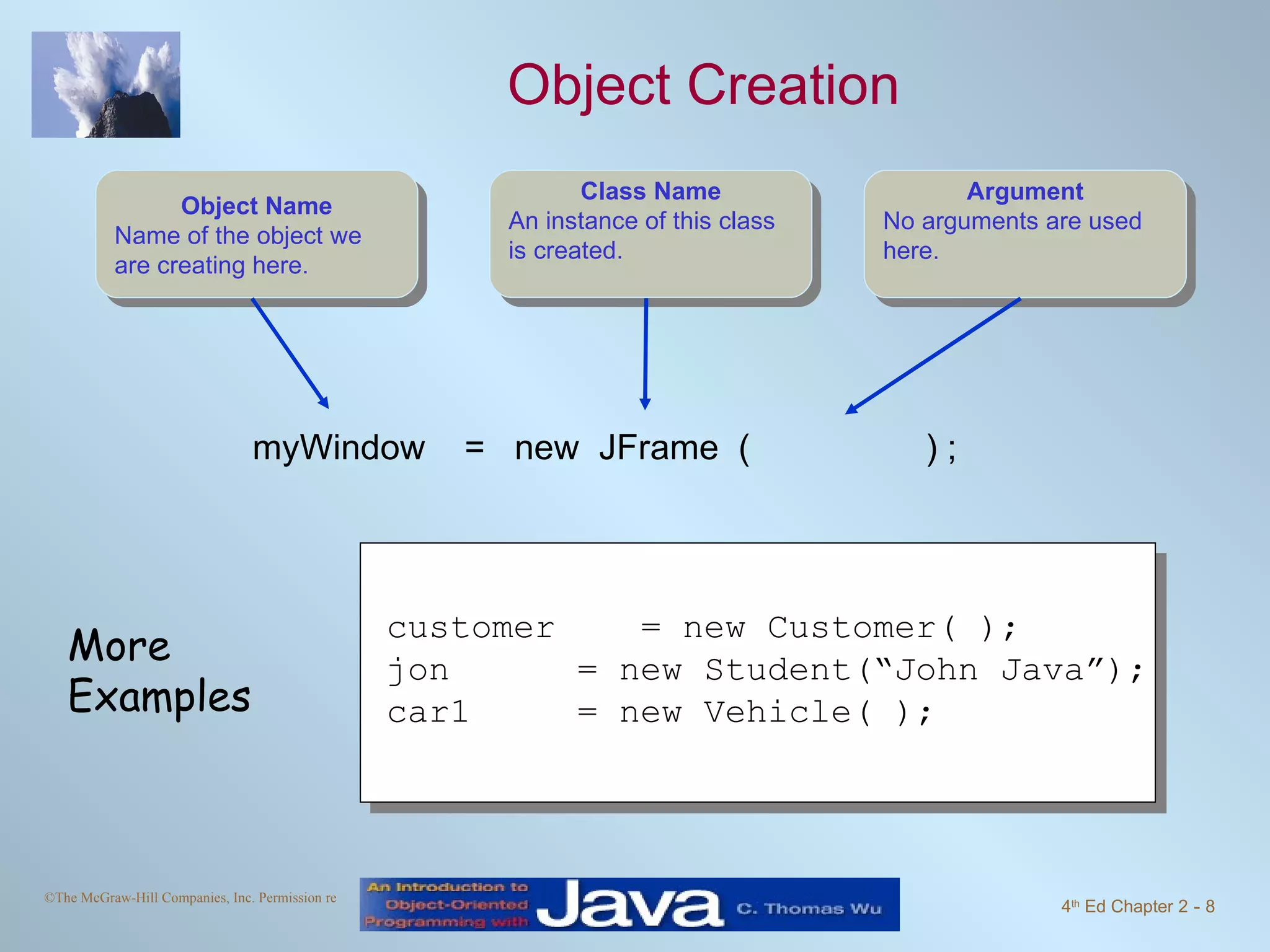 Object Creation myWindow = new JFrame ( ) ; customer = new Customer( ); jon = new Student(“John Java”); car1 = new Vehicle( ); More Examples Object Name Name of the object we are creating here. Class Name An instance of this class is created. Argument No arguments are used here. 