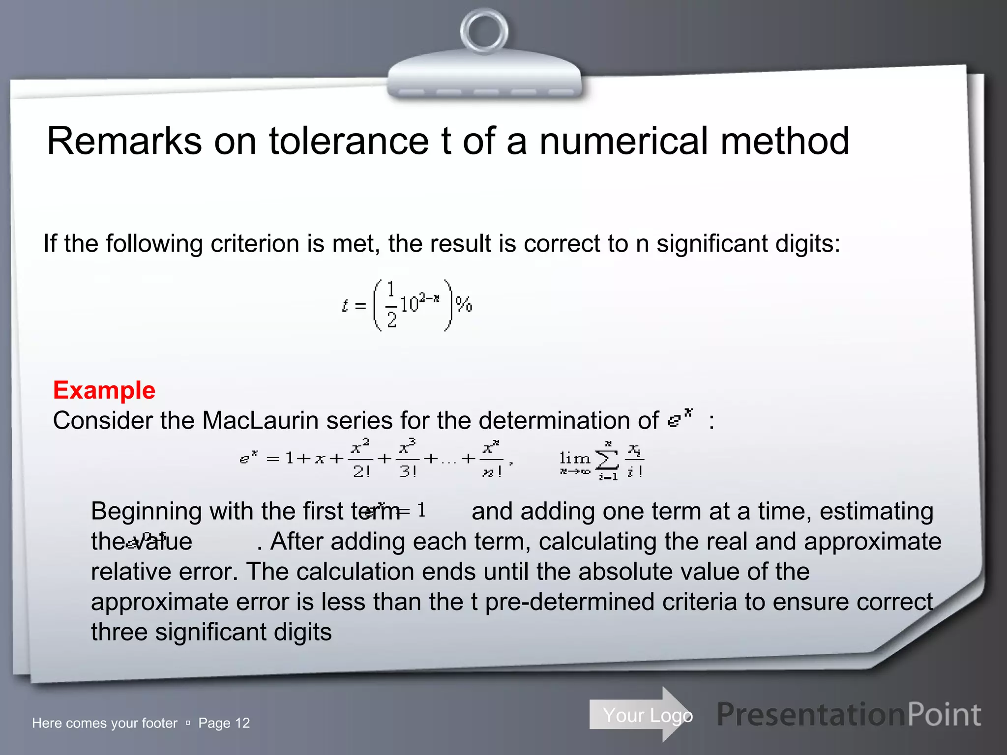 Remarks on tolerance t of a numerical method Here comes your footer     Page  If the following criterion is met, the result is correct to n significant digits: Example Consider the MacLaurin series for the determination of  :                 Beginning with the first term  and adding one term at a time, estimating the value  . After adding each term, calculating the real and approximate relative error. The calculation ends until the absolute value of the approximate error is less than the t pre-determined criteria to ensure correct three significant digits 