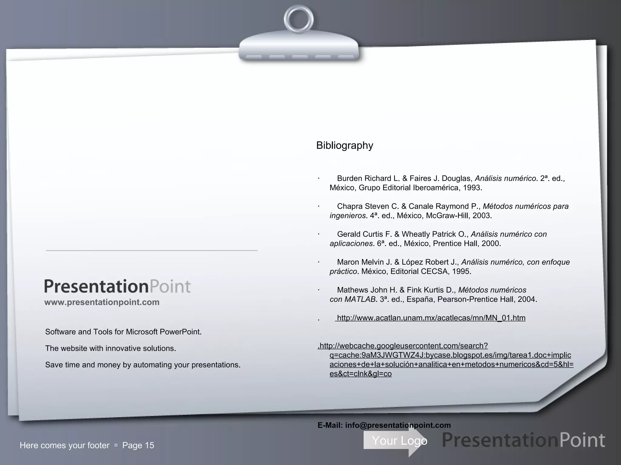 Here comes your footer     Page  Software and Tools for Microsoft PowerPoint. The website with innovative solutions. Save time and money by automating your presentations. www.presentationpoint.com ·        Burden Richard L. & Faires J. Douglas,  Análisis numérico . 2ª. ed., México, Grupo Editorial Iberoamérica, 1993. ·        Chapra Steven C. & Canale Raymond P.,  Métodos numéricos para ingenieros . 4ª. ed., México, McGraw-Hill, 2003. ·        Gerald Curtis F. & Wheatly Patrick O.,  Análisis numérico con aplicaciones . 6ª. ed., México, Prentice Hall, 2000. ·        Maron Melvin J. & López Robert J.,  Análisis numérico, con enfoque práctico . México, Editorial CECSA, 1995. ·        Mathews John H. & Fink Kurtis D.,  Métodos numéricos con MATLAB . 3ª. ed., España, Pearson-Prentice Hall, 2004. .  http://www.acatlan.unam.mx/acatlecas/mn/MN_01.htm   .http://webcache.googleusercontent.com/search?q=cache:9aM3JWGTWZ4J:bycase.blogspot.es/img/tarea1.doc+implicaciones+de+la+solución+analitica+en+metodos+numericos&cd=5&hl=es&ct=clnk&gl=co E-Mail: info@presentationpoint.com Bibliography 