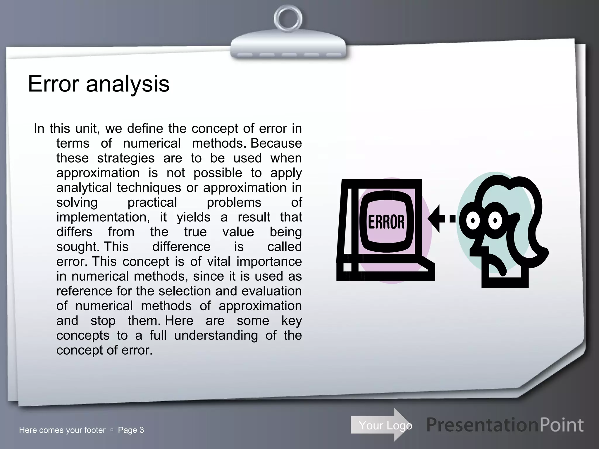 Error analysis In this unit, we define the concept of error in terms of numerical methods. Because these strategies are to be used when approximation is not possible to apply analytical techniques or approximation in solving practical problems of implementation, it yields a result that differs from the true value being sought. This difference is called error. This concept is of vital importance in numerical methods, since it is used as reference for the selection and evaluation of numerical methods of approximation and stop them. Here are some key concepts to a full understanding of the concept of error. Here comes your footer     Page  